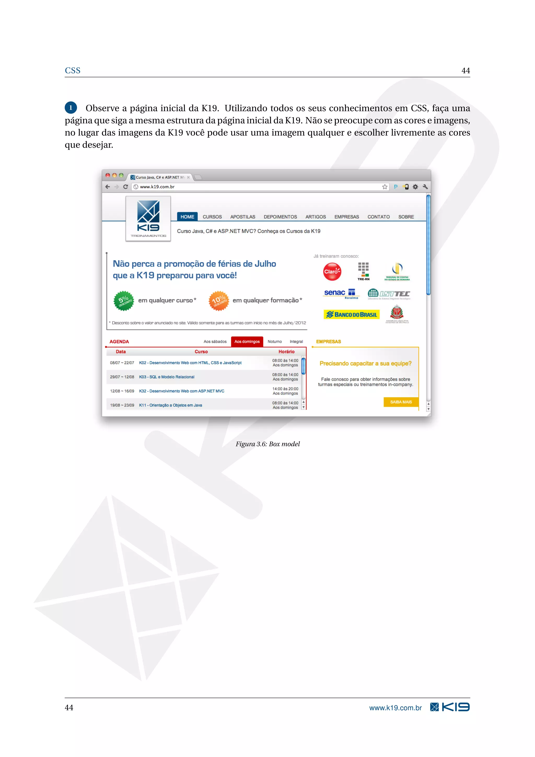 CSS 44 1 Observe a página inicial da K19. Utilizando todos os seus conhecimentos em CSS, faça uma página que siga a mesma estrutura da página inicial da K19. Não se preocupe com as cores e imagens, no lugar das imagens da K19 você pode usar uma imagem qualquer e escolher livremente as cores que desejar. Figura 3.6: Box model 44 www.k19.com.br 