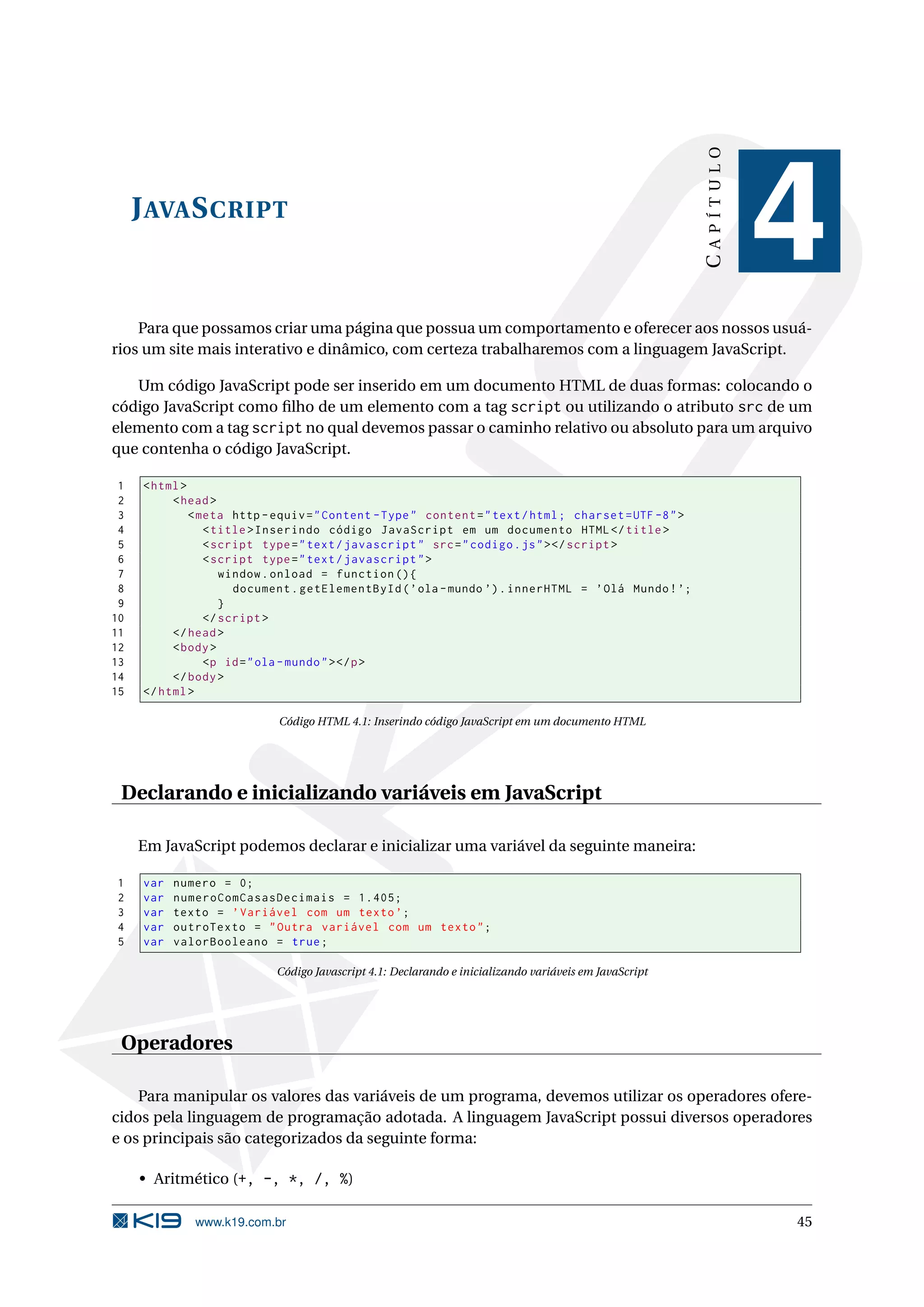 CAPÍTULO J AVA S CRIPT 4 Para que possamos criar uma página que possua um comportamento e oferecer aos nossos usuá- rios um site mais interativo e dinâmico, com certeza trabalharemos com a linguagem JavaScript. Um código JavaScript pode ser inserido em um documento HTML de duas formas: colocando o código JavaScript como ﬁlho de um elemento com a tag script ou utilizando o atributo src de um elemento com a tag script no qual devemos passar o caminho relativo ou absoluto para um arquivo que contenha o código JavaScript. 1 < html > 2 < head > 3 < meta http - equiv = " Content - Type " content = " text / html ; charset = UTF -8 " > 4 < title > Inserindo código JavaScript em um documento HTML </ title > 5 < script type = " text / javascript " src = " codigo . js " > </ script > 6 < script type = " text / javascript " > 7 window . onload = function () { 8 document . getElementById ( ’ ola - mundo ’) . innerHTML = ’ Olá Mundo ! ’; 9 } 10 </ script > 11 </ head > 12 < body > 13 <p id = " ola - mundo " > </ p > 14 </ body > 15 </ html > Código HTML 4.1: Inserindo código JavaScript em um documento HTML Declarando e inicializando variáveis em JavaScript Em JavaScript podemos declarar e inicializar uma variável da seguinte maneira: 1 var numero = 0; 2 var numeroComCasasDecimais = 1.405; 3 var texto = ’ Variável com um texto ’; 4 var outroTexto = " Outra variável com um texto " ; 5 var valorBooleano = true ; Código Javascript 4.1: Declarando e inicializando variáveis em JavaScript Operadores Para manipular os valores das variáveis de um programa, devemos utilizar os operadores ofere- cidos pela linguagem de programação adotada. A linguagem JavaScript possui diversos operadores e os principais são categorizados da seguinte forma: • Aritmético (+, -, *, /, %) www.k19.com.br 45 