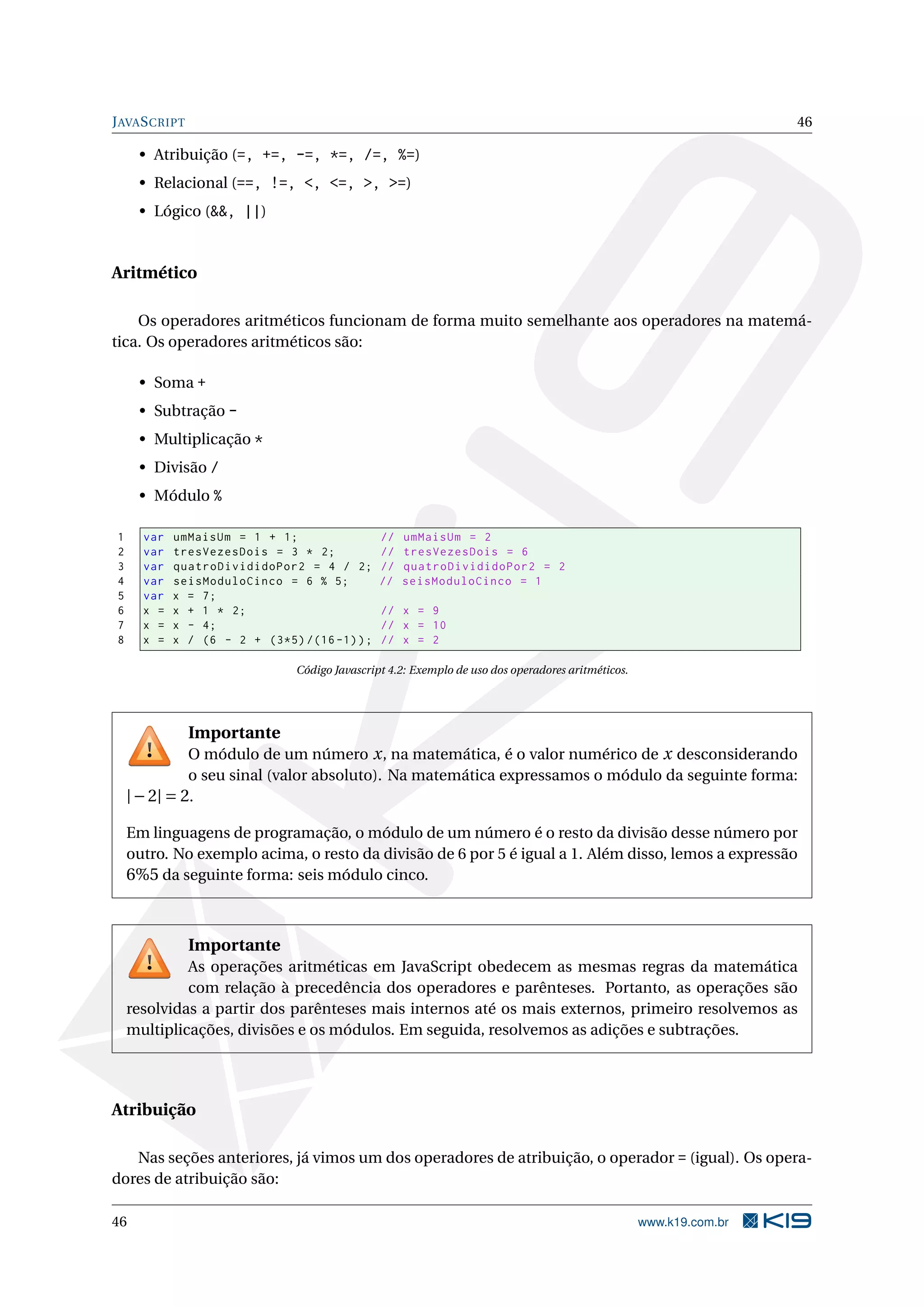 J AVA S CRIPT 46 • Atribuição (=, +=, -=, *=, /=, %=) • Relacional (==, !=, <, <=, >, >=) • Lógico (&&, ||) Aritmético Os operadores aritméticos funcionam de forma muito semelhante aos operadores na matemá- tica. Os operadores aritméticos são: • Soma + • Subtração - • Multiplicação * • Divisão / • Módulo % 1 var umMaisUm = 1 + 1; // umMaisUm = 2 2 var tresVezesDois = 3 * 2; // tresVezesDois = 6 3 var quatroDivididoPor2 = 4 / 2; // quatroDivididoPor2 = 2 4 var seisModuloCinco = 6 % 5; // seisModuloCinco = 1 5 var x = 7; 6 x = x + 1 * 2; // x = 9 7 x = x - 4; // x = 10 8 x = x / (6 - 2 + (3*5) /(16 -1) ) ; // x = 2 Código Javascript 4.2: Exemplo de uso dos operadores aritméticos. Importante O módulo de um número x , na matemática, é o valor numérico de x desconsiderando o seu sinal (valor absoluto). Na matemática expressamos o módulo da seguinte forma: | − 2| = 2. Em linguagens de programação, o módulo de um número é o resto da divisão desse número por outro. No exemplo acima, o resto da divisão de 6 por 5 é igual a 1. Além disso, lemos a expressão 6%5 da seguinte forma: seis módulo cinco. Importante As operações aritméticas em JavaScript obedecem as mesmas regras da matemática com relação à precedência dos operadores e parênteses. Portanto, as operações são resolvidas a partir dos parênteses mais internos até os mais externos, primeiro resolvemos as multiplicações, divisões e os módulos. Em seguida, resolvemos as adições e subtrações. Atribuição Nas seções anteriores, já vimos um dos operadores de atribuição, o operador = (igual). Os opera- dores de atribuição são: 46 www.k19.com.br 