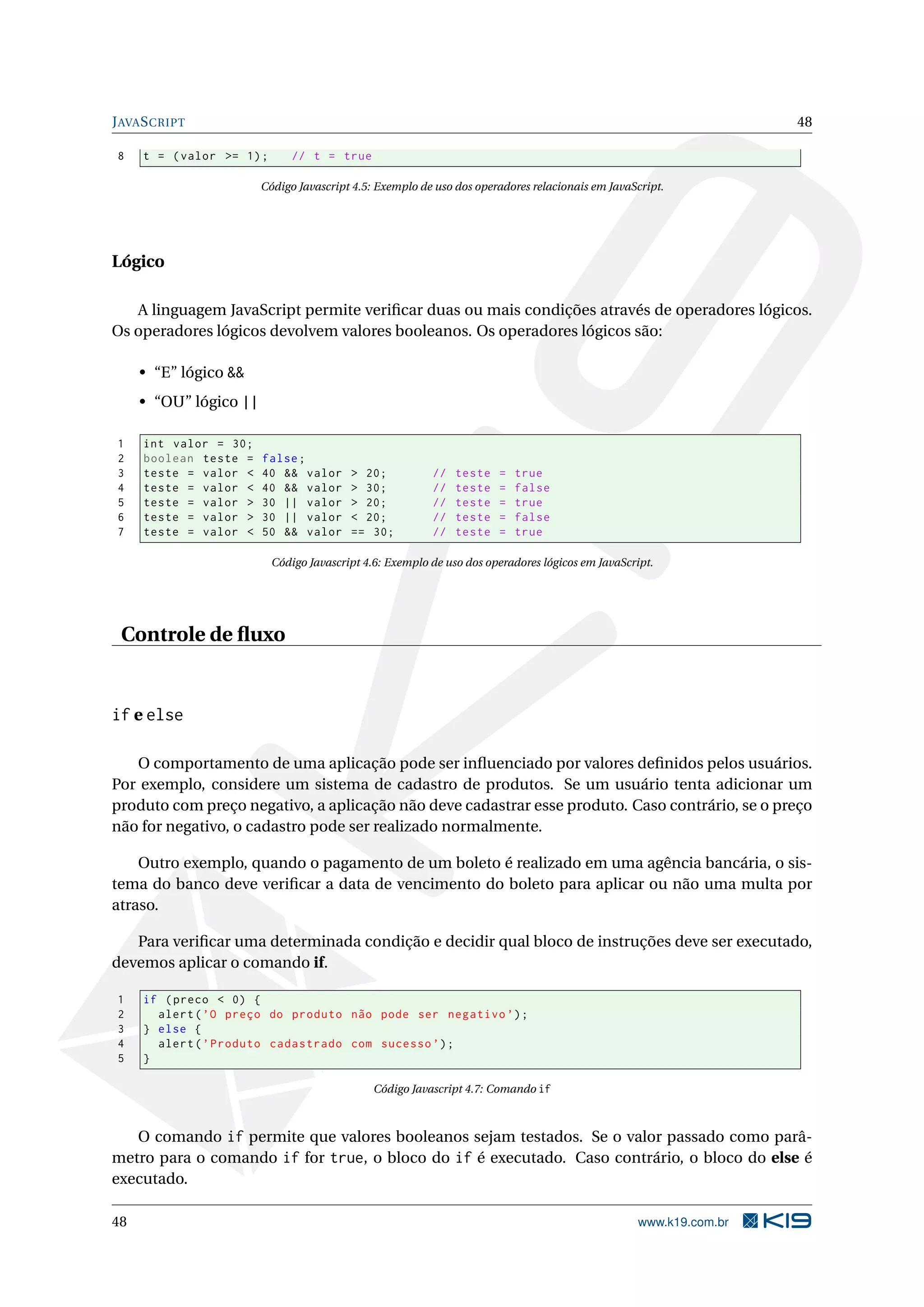 J AVA S CRIPT 48 8 t = ( valor >= 1) ; // t = true Código Javascript 4.5: Exemplo de uso dos operadores relacionais em JavaScript. Lógico A linguagem JavaScript permite veriﬁcar duas ou mais condições através de operadores lógicos. Os operadores lógicos devolvem valores booleanos. Os operadores lógicos são: • “E” lógico && • “OU” lógico || 1 int valor = 30; 2 boolean teste = false ; 3 teste = valor < 40 && valor > 20; // teste = true 4 teste = valor < 40 && valor > 30; // teste = false 5 teste = valor > 30 || valor > 20; // teste = true 6 teste = valor > 30 || valor < 20; // teste = false 7 teste = valor < 50 && valor == 30; // teste = true Código Javascript 4.6: Exemplo de uso dos operadores lógicos em JavaScript. Controle de ﬂuxo if e else O comportamento de uma aplicação pode ser inﬂuenciado por valores deﬁnidos pelos usuários. Por exemplo, considere um sistema de cadastro de produtos. Se um usuário tenta adicionar um produto com preço negativo, a aplicação não deve cadastrar esse produto. Caso contrário, se o preço não for negativo, o cadastro pode ser realizado normalmente. Outro exemplo, quando o pagamento de um boleto é realizado em uma agência bancária, o sis- tema do banco deve veriﬁcar a data de vencimento do boleto para aplicar ou não uma multa por atraso. Para veriﬁcar uma determinada condição e decidir qual bloco de instruções deve ser executado, devemos aplicar o comando if. 1 if ( preco < 0) { 2 alert ( ’O preço do produto não pode ser negativo ’) ; 3 } else { 4 alert ( ’ Produto cadastrado com sucesso ’) ; 5 } Código Javascript 4.7: Comando if O comando if permite que valores booleanos sejam testados. Se o valor passado como parâ- metro para o comando if for true, o bloco do if é executado. Caso contrário, o bloco do else é executado. 48 www.k19.com.br 