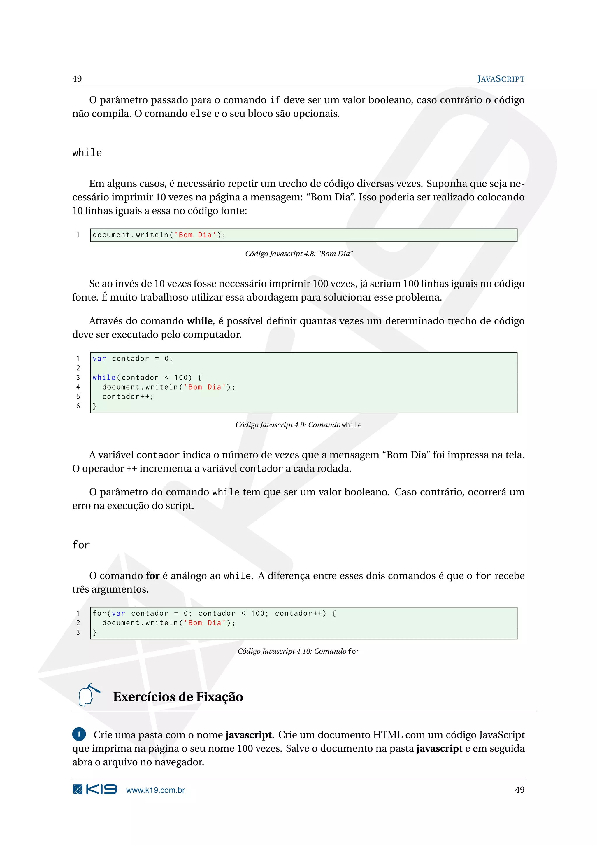 49 J AVA S CRIPT O parâmetro passado para o comando if deve ser um valor booleano, caso contrário o código não compila. O comando else e o seu bloco são opcionais. while Em alguns casos, é necessário repetir um trecho de código diversas vezes. Suponha que seja ne- cessário imprimir 10 vezes na página a mensagem: “Bom Dia”. Isso poderia ser realizado colocando 10 linhas iguais a essa no código fonte: 1 document . writeln ( ’ Bom Dia ’) ; Código Javascript 4.8: “Bom Dia” Se ao invés de 10 vezes fosse necessário imprimir 100 vezes, já seriam 100 linhas iguais no código fonte. É muito trabalhoso utilizar essa abordagem para solucionar esse problema. Através do comando while, é possível deﬁnir quantas vezes um determinado trecho de código deve ser executado pelo computador. 1 var contador = 0; 2 3 while ( contador < 100) { 4 document . writeln ( ’ Bom Dia ’) ; 5 contador ++; 6 } Código Javascript 4.9: Comando while A variável contador indica o número de vezes que a mensagem “Bom Dia” foi impressa na tela. O operador ++ incrementa a variável contador a cada rodada. O parâmetro do comando while tem que ser um valor booleano. Caso contrário, ocorrerá um erro na execução do script. for O comando for é análogo ao while. A diferença entre esses dois comandos é que o for recebe três argumentos. 1 for ( var contador = 0; contador < 100; contador ++) { 2 document . writeln ( ’ Bom Dia ’) ; 3 } Código Javascript 4.10: Comando for Exercícios de Fixação 1 Crie uma pasta com o nome javascript. Crie um documento HTML com um código JavaScript que imprima na página o seu nome 100 vezes. Salve o documento na pasta javascript e em seguida abra o arquivo no navegador. www.k19.com.br 49 