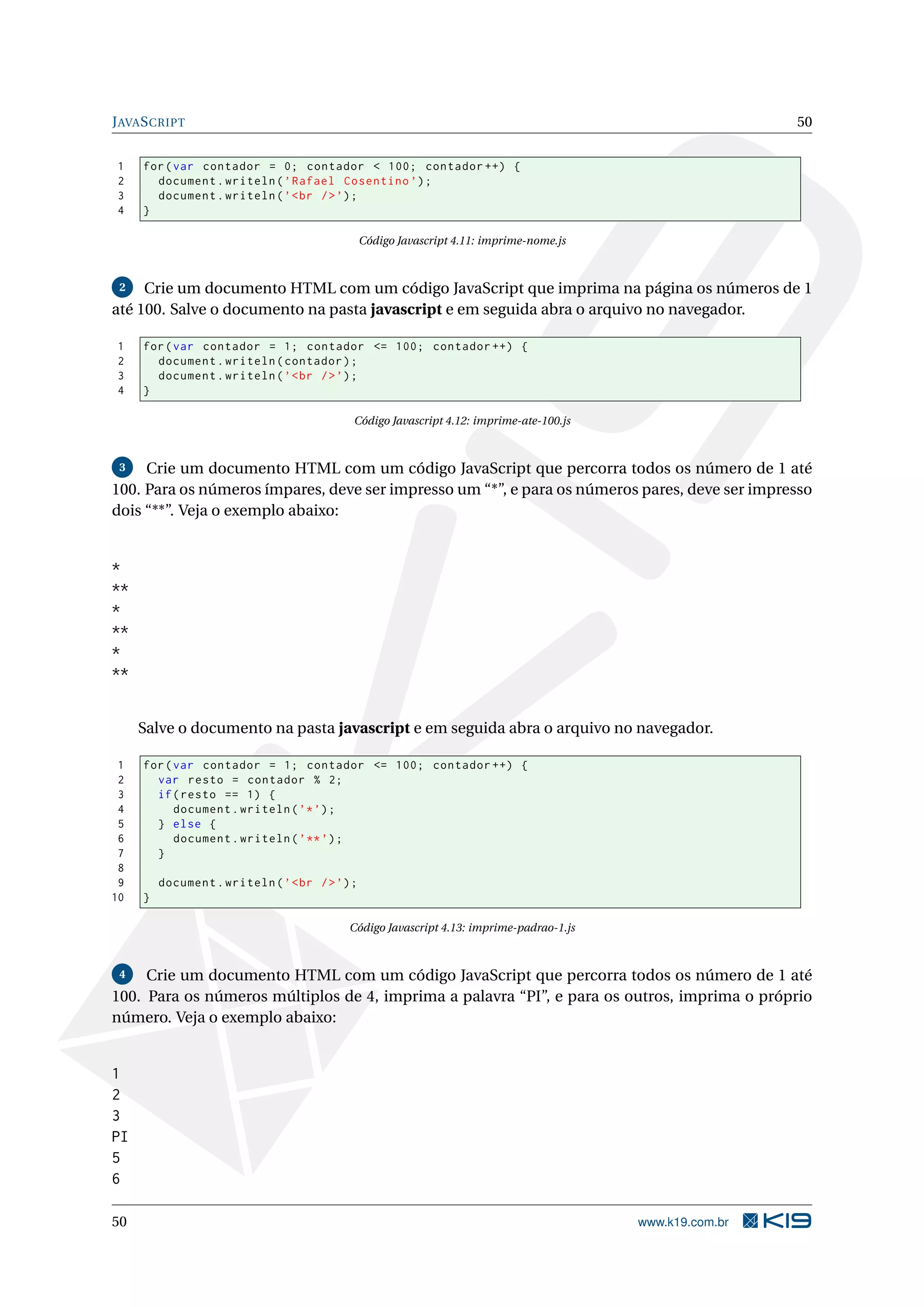 J AVA S CRIPT 50 1 for ( var contador = 0; contador < 100; contador ++) { 2 document . writeln ( ’ Rafael Cosentino ’) ; 3 document . writeln ( ’ < br / > ’) ; 4 } Código Javascript 4.11: imprime-nome.js 2 Crie um documento HTML com um código JavaScript que imprima na página os números de 1 até 100. Salve o documento na pasta javascript e em seguida abra o arquivo no navegador. 1 for ( var contador = 1; contador <= 100; contador ++) { 2 document . writeln ( contador ) ; 3 document . writeln ( ’ < br / > ’) ; 4 } Código Javascript 4.12: imprime-ate-100.js 3 Crie um documento HTML com um código JavaScript que percorra todos os número de 1 até 100. Para os números ímpares, deve ser impresso um “*”, e para os números pares, deve ser impresso dois “**”. Veja o exemplo abaixo: * ** * ** * ** Salve o documento na pasta javascript e em seguida abra o arquivo no navegador. 1 for ( var contador = 1; contador <= 100; contador ++) { 2 var resto = contador % 2; 3 if ( resto == 1) { 4 document . writeln ( ’* ’) ; 5 } else { 6 document . writeln ( ’ ** ’) ; 7 } 8 9 document . writeln ( ’ < br / > ’) ; 10 } Código Javascript 4.13: imprime-padrao-1.js 4 Crie um documento HTML com um código JavaScript que percorra todos os número de 1 até 100. Para os números múltiplos de 4, imprima a palavra “PI”, e para os outros, imprima o próprio número. Veja o exemplo abaixo: 1 2 3 PI 5 6 50 www.k19.com.br 