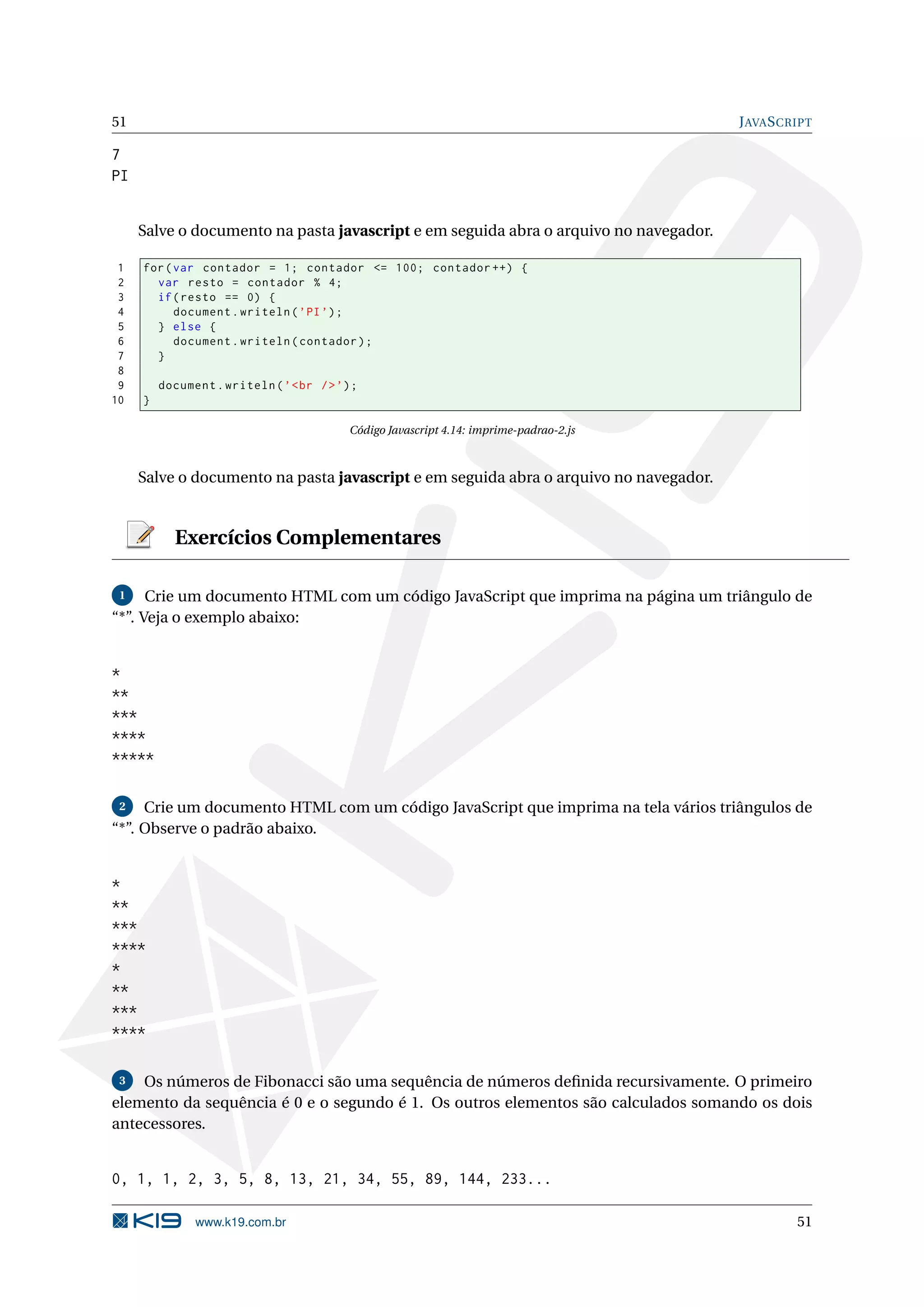 51 J AVA S CRIPT 7 PI Salve o documento na pasta javascript e em seguida abra o arquivo no navegador. 1 for ( var contador = 1; contador <= 100; contador ++) { 2 var resto = contador % 4; 3 if ( resto == 0) { 4 document . writeln ( ’ PI ’) ; 5 } else { 6 document . writeln ( contador ) ; 7 } 8 9 document . writeln ( ’ < br / > ’) ; 10 } Código Javascript 4.14: imprime-padrao-2.js Salve o documento na pasta javascript e em seguida abra o arquivo no navegador. Exercícios Complementares 1 Crie um documento HTML com um código JavaScript que imprima na página um triângulo de “*”. Veja o exemplo abaixo: * ** *** **** ***** 2 Crie um documento HTML com um código JavaScript que imprima na tela vários triângulos de “*”. Observe o padrão abaixo. * ** *** **** * ** *** **** 3 Os números de Fibonacci são uma sequência de números deﬁnida recursivamente. O primeiro elemento da sequência é 0 e o segundo é 1. Os outros elementos são calculados somando os dois antecessores. 0, 1, 1, 2, 3, 5, 8, 13, 21, 34, 55, 89, 144, 233... www.k19.com.br 51 