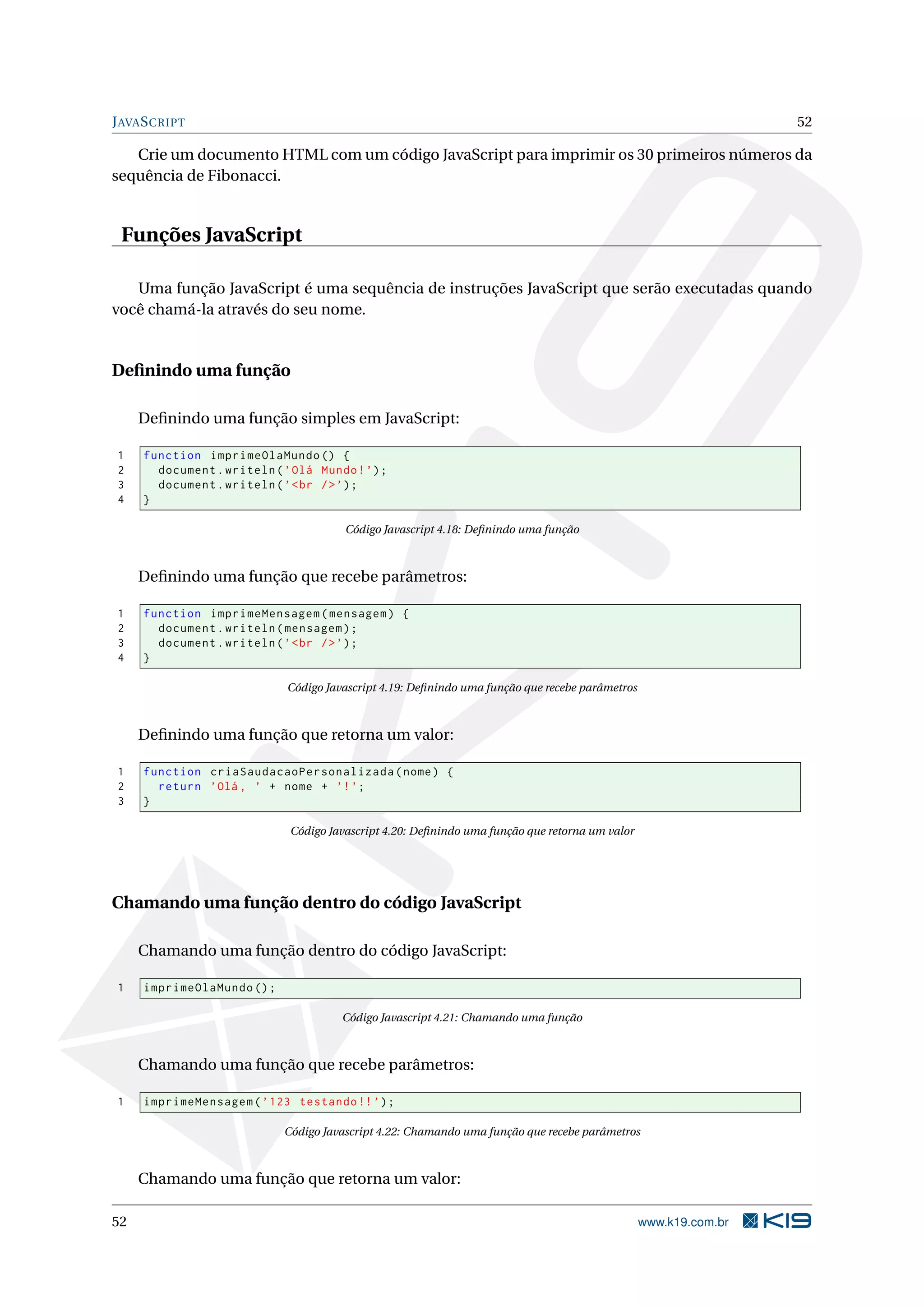 J AVA S CRIPT 52 Crie um documento HTML com um código JavaScript para imprimir os 30 primeiros números da sequência de Fibonacci. Funções JavaScript Uma função JavaScript é uma sequência de instruções JavaScript que serão executadas quando você chamá-la através do seu nome. Deﬁnindo uma função Deﬁnindo uma função simples em JavaScript: 1 function imprimeOlaMundo () { 2 document . writeln ( ’ Olá Mundo ! ’) ; 3 document . writeln ( ’ < br / > ’) ; 4 } Código Javascript 4.18: Deﬁnindo uma função Deﬁnindo uma função que recebe parâmetros: 1 function imprimeMensagem ( mensagem ) { 2 document . writeln ( mensagem ) ; 3 document . writeln ( ’ < br / > ’) ; 4 } Código Javascript 4.19: Deﬁnindo uma função que recebe parâmetros Deﬁnindo uma função que retorna um valor: 1 function criaSaudacaoPersonalizada ( nome ) { 2 return ’Olá , ’ + nome + ’! ’; 3 } Código Javascript 4.20: Deﬁnindo uma função que retorna um valor Chamando uma função dentro do código JavaScript Chamando uma função dentro do código JavaScript: 1 imprimeOlaMundo () ; Código Javascript 4.21: Chamando uma função Chamando uma função que recebe parâmetros: 1 imprimeMensagem ( ’ 123 testando !! ’) ; Código Javascript 4.22: Chamando uma função que recebe parâmetros Chamando uma função que retorna um valor: 52 www.k19.com.br 