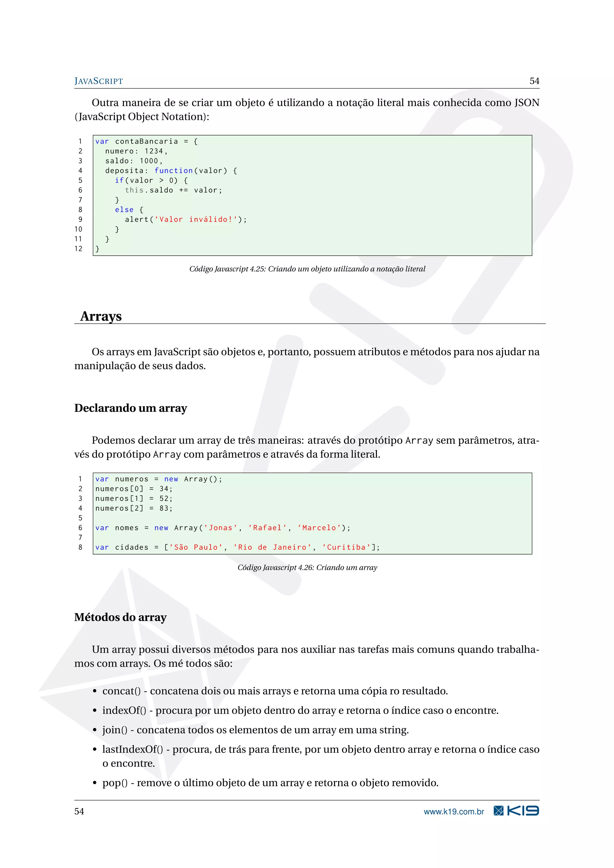 J AVA S CRIPT 54 Outra maneira de se criar um objeto é utilizando a notação literal mais conhecida como JSON (JavaScript Object Notation): 1 var contaBancaria = { 2 numero : 1234 , 3 saldo : 1000 , 4 deposita : function ( valor ) { 5 if ( valor > 0) { 6 this . saldo += valor ; 7 } 8 else { 9 alert ( ’ Valor inválido ! ’) ; 10 } 11 } 12 } Código Javascript 4.25: Criando um objeto utilizando a notação literal Arrays Os arrays em JavaScript são objetos e, portanto, possuem atributos e métodos para nos ajudar na manipulação de seus dados. Declarando um array Podemos declarar um array de três maneiras: através do protótipo Array sem parâmetros, atra- vés do protótipo Array com parâmetros e através da forma literal. 1 var numeros = new Array () ; 2 numeros [0] = 34; 3 numeros [1] = 52; 4 numeros [2] = 83; 5 6 var nomes = new Array ( ’ Jonas ’ , ’ Rafael ’ , ’ Marcelo ’) ; 7 8 var cidades = [ ’ São Paulo ’ , ’ Rio de Janeiro ’ , ’ Curitiba ’ ]; Código Javascript 4.26: Criando um array Métodos do array Um array possui diversos métodos para nos auxiliar nas tarefas mais comuns quando trabalha- mos com arrays. Os mé todos são: • concat() - concatena dois ou mais arrays e retorna uma cópia ro resultado. • indexOf() - procura por um objeto dentro do array e retorna o índice caso o encontre. • join() - concatena todos os elementos de um array em uma string. • lastIndexOf() - procura, de trás para frente, por um objeto dentro array e retorna o índice caso o encontre. • pop() - remove o último objeto de um array e retorna o objeto removido. 54 www.k19.com.br 