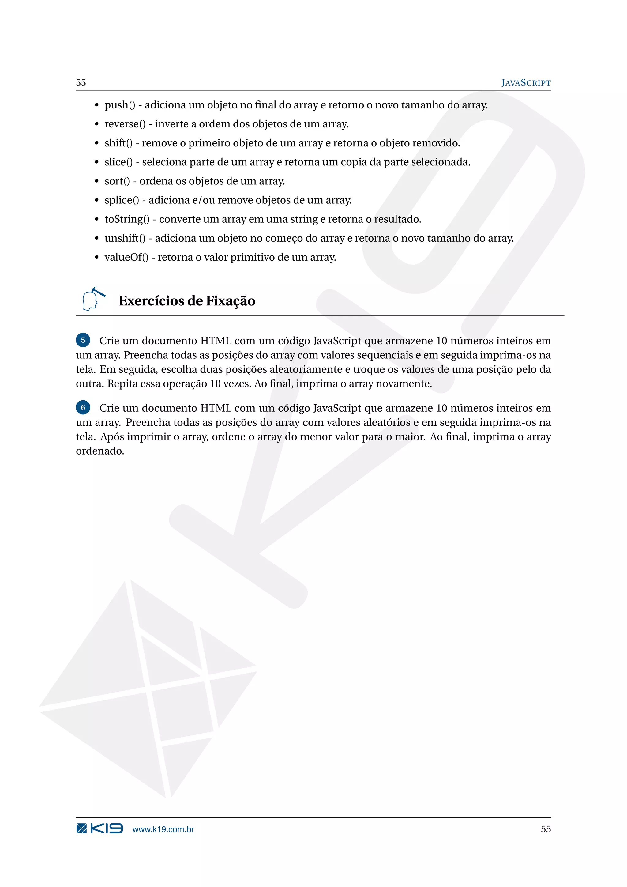 55 J AVA S CRIPT • push() - adiciona um objeto no ﬁnal do array e retorno o novo tamanho do array. • reverse() - inverte a ordem dos objetos de um array. • shift() - remove o primeiro objeto de um array e retorna o objeto removido. • slice() - seleciona parte de um array e retorna um copia da parte selecionada. • sort() - ordena os objetos de um array. • splice() - adiciona e/ou remove objetos de um array. • toString() - converte um array em uma string e retorna o resultado. • unshift() - adiciona um objeto no começo do array e retorna o novo tamanho do array. • valueOf() - retorna o valor primitivo de um array. Exercícios de Fixação 5 Crie um documento HTML com um código JavaScript que armazene 10 números inteiros em um array. Preencha todas as posições do array com valores sequenciais e em seguida imprima-os na tela. Em seguida, escolha duas posições aleatoriamente e troque os valores de uma posição pelo da outra. Repita essa operação 10 vezes. Ao ﬁnal, imprima o array novamente. 6 Crie um documento HTML com um código JavaScript que armazene 10 números inteiros em um array. Preencha todas as posições do array com valores aleatórios e em seguida imprima-os na tela. Após imprimir o array, ordene o array do menor valor para o maior. Ao ﬁnal, imprima o array ordenado. www.k19.com.br 55 