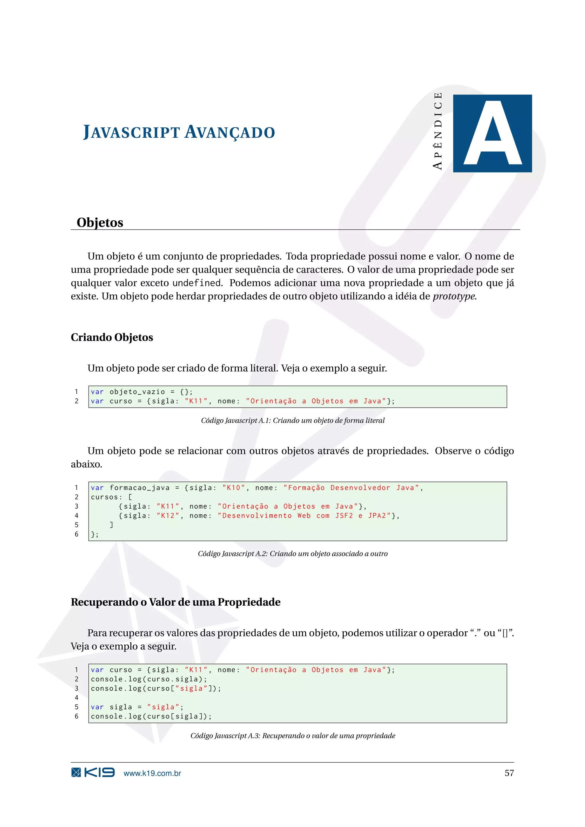 APÊNDICE J AVASCRIPT AVANÇADO A Objetos Um objeto é um conjunto de propriedades. Toda propriedade possui nome e valor. O nome de uma propriedade pode ser qualquer sequência de caracteres. O valor de uma propriedade pode ser qualquer valor exceto undefined. Podemos adicionar uma nova propriedade a um objeto que já existe. Um objeto pode herdar propriedades de outro objeto utilizando a idéia de prototype. Criando Objetos Um objeto pode ser criado de forma literal. Veja o exemplo a seguir. 1 var objeto_vazio = {}; 2 var curso = { sigla : " K11 " , nome : " Orientação a Objetos em Java " }; Código Javascript A.1: Criando um objeto de forma literal Um objeto pode se relacionar com outros objetos através de propriedades. Observe o código abaixo. 1 var formacao_java = { sigla : " K10 " , nome : " Formação Desenvolvedor Java " , 2 cursos : [ 3 { sigla : " K11 " , nome : " Orientação a Objetos em Java " } , 4 { sigla : " K12 " , nome : " Desenvolvimento Web com JSF2 e JPA2 " } , 5 ] 6 }; Código Javascript A.2: Criando um objeto associado a outro Recuperando o Valor de uma Propriedade Para recuperar os valores das propriedades de um objeto, podemos utilizar o operador “.” ou “[]”. Veja o exemplo a seguir. 1 var curso = { sigla : " K11 " , nome : " Orientação a Objetos em Java " }; 2 console . log ( curso . sigla ) ; 3 console . log ( curso [ " sigla " ]) ; 4 5 var sigla = " sigla " ; 6 console . log ( curso [ sigla ]) ; Código Javascript A.3: Recuperando o valor de uma propriedade www.k19.com.br 57 