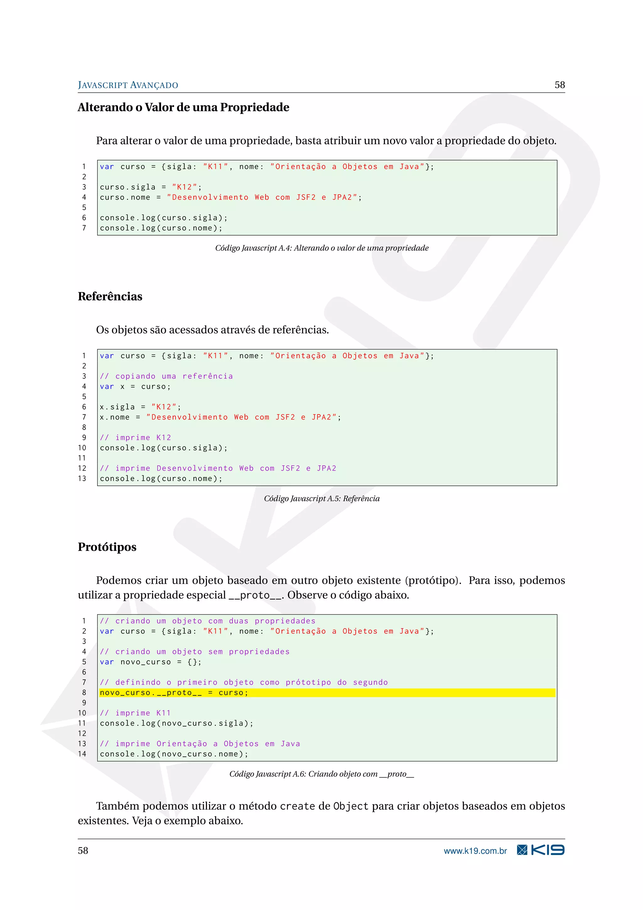 J AVASCRIPT AVANÇADO 58 Alterando o Valor de uma Propriedade Para alterar o valor de uma propriedade, basta atribuir um novo valor a propriedade do objeto. 1 var curso = { sigla : " K11 " , nome : " Orientação a Objetos em Java " }; 2 3 curso . sigla = " K12 " ; 4 curso . nome = " Desenvolvimento Web com JSF2 e JPA2 " ; 5 6 console . log ( curso . sigla ) ; 7 console . log ( curso . nome ) ; Código Javascript A.4: Alterando o valor de uma propriedade Referências Os objetos são acessados através de referências. 1 var curso = { sigla : " K11 " , nome : " Orientação a Objetos em Java " }; 2 3 // copiando uma referência 4 var x = curso ; 5 6 x . sigla = " K12 " ; 7 x . nome = " Desenvolvimento Web com JSF2 e JPA2 " ; 8 9 // imprime K12 10 console . log ( curso . sigla ) ; 11 12 // imprime Desenvolvimento Web com JSF2 e JPA2 13 console . log ( curso . nome ) ; Código Javascript A.5: Referência Protótipos Podemos criar um objeto baseado em outro objeto existente (protótipo). Para isso, podemos utilizar a propriedade especial __proto__. Observe o código abaixo. 1 // criando um objeto com duas propriedades 2 var curso = { sigla : " K11 " , nome : " Orientação a Objetos em Java " }; 3 4 // criando um objeto sem propriedades 5 var novo_curso = {}; 6 7 // definindo o primeiro objeto como prótotipo do segundo 8 novo_curso . __proto__ = curso ; 9 10 // imprime K11 11 console . log ( novo_curso . sigla ) ; 12 13 // imprime Orientação a Objetos em Java 14 console . log ( novo_curso . nome ) ; Código Javascript A.6: Criando objeto com __proto__ Também podemos utilizar o método create de Object para criar objetos baseados em objetos existentes. Veja o exemplo abaixo. 58 www.k19.com.br 