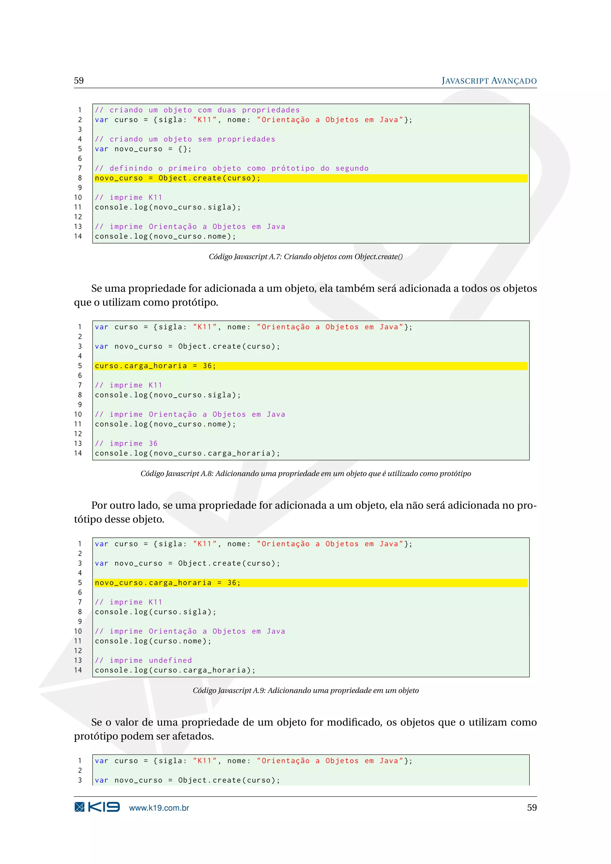 59 J AVASCRIPT AVANÇADO 1 // criando um objeto com duas propriedades 2 var curso = { sigla : " K11 " , nome : " Orientação a Objetos em Java " }; 3 4 // criando um objeto sem propriedades 5 var novo_curso = {}; 6 7 // definindo o primeiro objeto como prótotipo do segundo 8 novo_curso = Object . create ( curso ) ; 9 10 // imprime K11 11 console . log ( novo_curso . sigla ) ; 12 13 // imprime Orientação a Objetos em Java 14 console . log ( novo_curso . nome ) ; Código Javascript A.7: Criando objetos com Object.create() Se uma propriedade for adicionada a um objeto, ela também será adicionada a todos os objetos que o utilizam como protótipo. 1 var curso = { sigla : " K11 " , nome : " Orientação a Objetos em Java " }; 2 3 var novo_curso = Object . create ( curso ) ; 4 5 curso . carga_horaria = 36; 6 7 // imprime K11 8 console . log ( novo_curso . sigla ) ; 9 10 // imprime Orientação a Objetos em Java 11 console . log ( novo_curso . nome ) ; 12 13 // imprime 36 14 console . log ( novo_curso . carga_horaria ) ; Código Javascript A.8: Adicionando uma propriedade em um objeto que é utilizado como protótipo Por outro lado, se uma propriedade for adicionada a um objeto, ela não será adicionada no pro- tótipo desse objeto. 1 var curso = { sigla : " K11 " , nome : " Orientação a Objetos em Java " }; 2 3 var novo_curso = Object . create ( curso ) ; 4 5 novo_curso . carga_horaria = 36; 6 7 // imprime K11 8 console . log ( curso . sigla ) ; 9 10 // imprime Orientação a Objetos em Java 11 console . log ( curso . nome ) ; 12 13 // imprime undefined 14 console . log ( curso . carga_horaria ) ; Código Javascript A.9: Adicionando uma propriedade em um objeto Se o valor de uma propriedade de um objeto for modiﬁcado, os objetos que o utilizam como protótipo podem ser afetados. 1 var curso = { sigla : " K11 " , nome : " Orientação a Objetos em Java " }; 2 3 var novo_curso = Object . create ( curso ) ; www.k19.com.br 59 