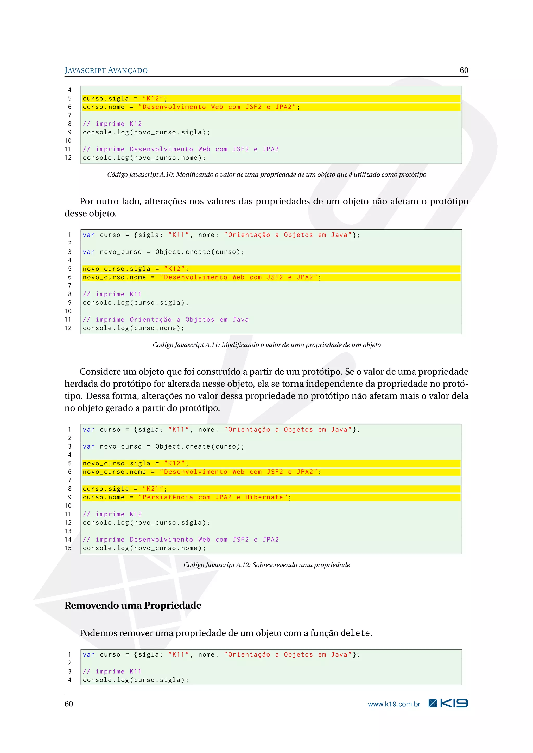 J AVASCRIPT AVANÇADO 60 4 5 curso . sigla = " K12 " ; 6 curso . nome = " Desenvolvimento Web com JSF2 e JPA2 " ; 7 8 // imprime K12 9 console . log ( novo_curso . sigla ) ; 10 11 // imprime Desenvolvimento Web com JSF2 e JPA2 12 console . log ( novo_curso . nome ) ; Código Javascript A.10: Modiﬁcando o valor de uma propriedade de um objeto que é utilizado como protótipo Por outro lado, alterações nos valores das propriedades de um objeto não afetam o protótipo desse objeto. 1 var curso = { sigla : " K11 " , nome : " Orientação a Objetos em Java " }; 2 3 var novo_curso = Object . create ( curso ) ; 4 5 novo_curso . sigla = " K12 " ; 6 novo_curso . nome = " Desenvolvimento Web com JSF2 e JPA2 " ; 7 8 // imprime K11 9 console . log ( curso . sigla ) ; 10 11 // imprime Orientação a Objetos em Java 12 console . log ( curso . nome ) ; Código Javascript A.11: Modiﬁcando o valor de uma propriedade de um objeto Considere um objeto que foi construído a partir de um protótipo. Se o valor de uma propriedade herdada do protótipo for alterada nesse objeto, ela se torna independente da propriedade no protó- tipo. Dessa forma, alterações no valor dessa propriedade no protótipo não afetam mais o valor dela no objeto gerado a partir do protótipo. 1 var curso = { sigla : " K11 " , nome : " Orientação a Objetos em Java " }; 2 3 var novo_curso = Object . create ( curso ) ; 4 5 novo_curso . sigla = " K12 " ; 6 novo_curso . nome = " Desenvolvimento Web com JSF2 e JPA2 " ; 7 8 curso . sigla = " K21 " ; 9 curso . nome = " Persistência com JPA2 e Hibernate " ; 10 11 // imprime K12 12 console . log ( novo_curso . sigla ) ; 13 14 // imprime Desenvolvimento Web com JSF2 e JPA2 15 console . log ( novo_curso . nome ) ; Código Javascript A.12: Sobrescrevendo uma propriedade Removendo uma Propriedade Podemos remover uma propriedade de um objeto com a função delete. 1 var curso = { sigla : " K11 " , nome : " Orientação a Objetos em Java " }; 2 3 // imprime K11 4 console . log ( curso . sigla ) ; 60 www.k19.com.br 
