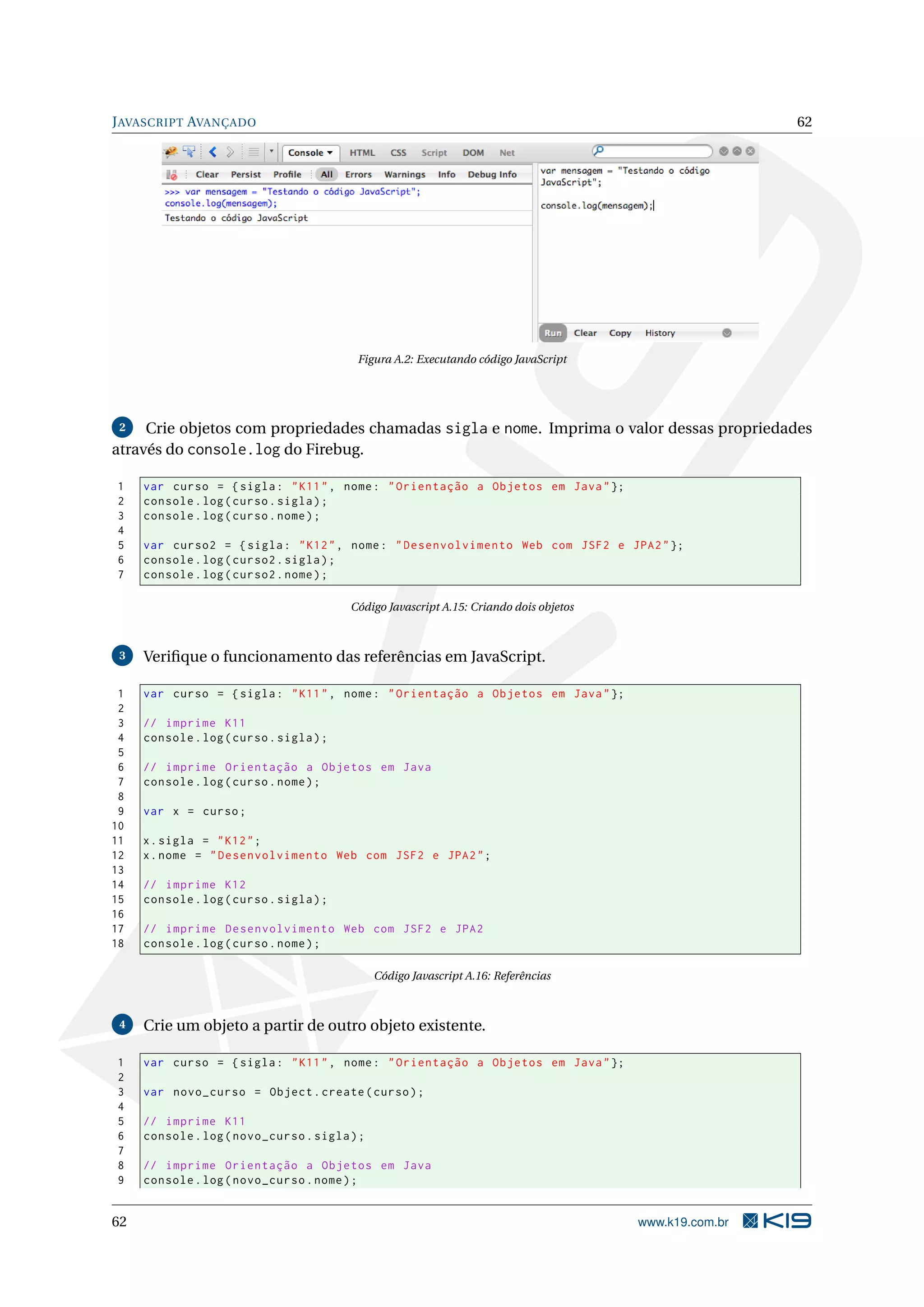J AVASCRIPT AVANÇADO 62 Figura A.2: Executando código JavaScript 2 Crie objetos com propriedades chamadas sigla e nome. Imprima o valor dessas propriedades através do console.log do Firebug. 1 var curso = { sigla : " K11 " , nome : " Orientação a Objetos em Java " }; 2 console . log ( curso . sigla ) ; 3 console . log ( curso . nome ) ; 4 5 var curso2 = { sigla : " K12 " , nome : " Desenvolvimento Web com JSF2 e JPA2 " }; 6 console . log ( curso2 . sigla ) ; 7 console . log ( curso2 . nome ) ; Código Javascript A.15: Criando dois objetos 3 Veriﬁque o funcionamento das referências em JavaScript. 1 var curso = { sigla : " K11 " , nome : " Orientação a Objetos em Java " }; 2 3 // imprime K11 4 console . log ( curso . sigla ) ; 5 6 // imprime Orientação a Objetos em Java 7 console . log ( curso . nome ) ; 8 9 var x = curso ; 10 11 x . sigla = " K12 " ; 12 x . nome = " Desenvolvimento Web com JSF2 e JPA2 " ; 13 14 // imprime K12 15 console . log ( curso . sigla ) ; 16 17 // imprime Desenvolvimento Web com JSF2 e JPA2 18 console . log ( curso . nome ) ; Código Javascript A.16: Referências 4 Crie um objeto a partir de outro objeto existente. 1 var curso = { sigla : " K11 " , nome : " Orientação a Objetos em Java " }; 2 3 var novo_curso = Object . create ( curso ) ; 4 5 // imprime K11 6 console . log ( novo_curso . sigla ) ; 7 8 // imprime Orientação a Objetos em Java 9 console . log ( novo_curso . nome ) ; 62 www.k19.com.br 