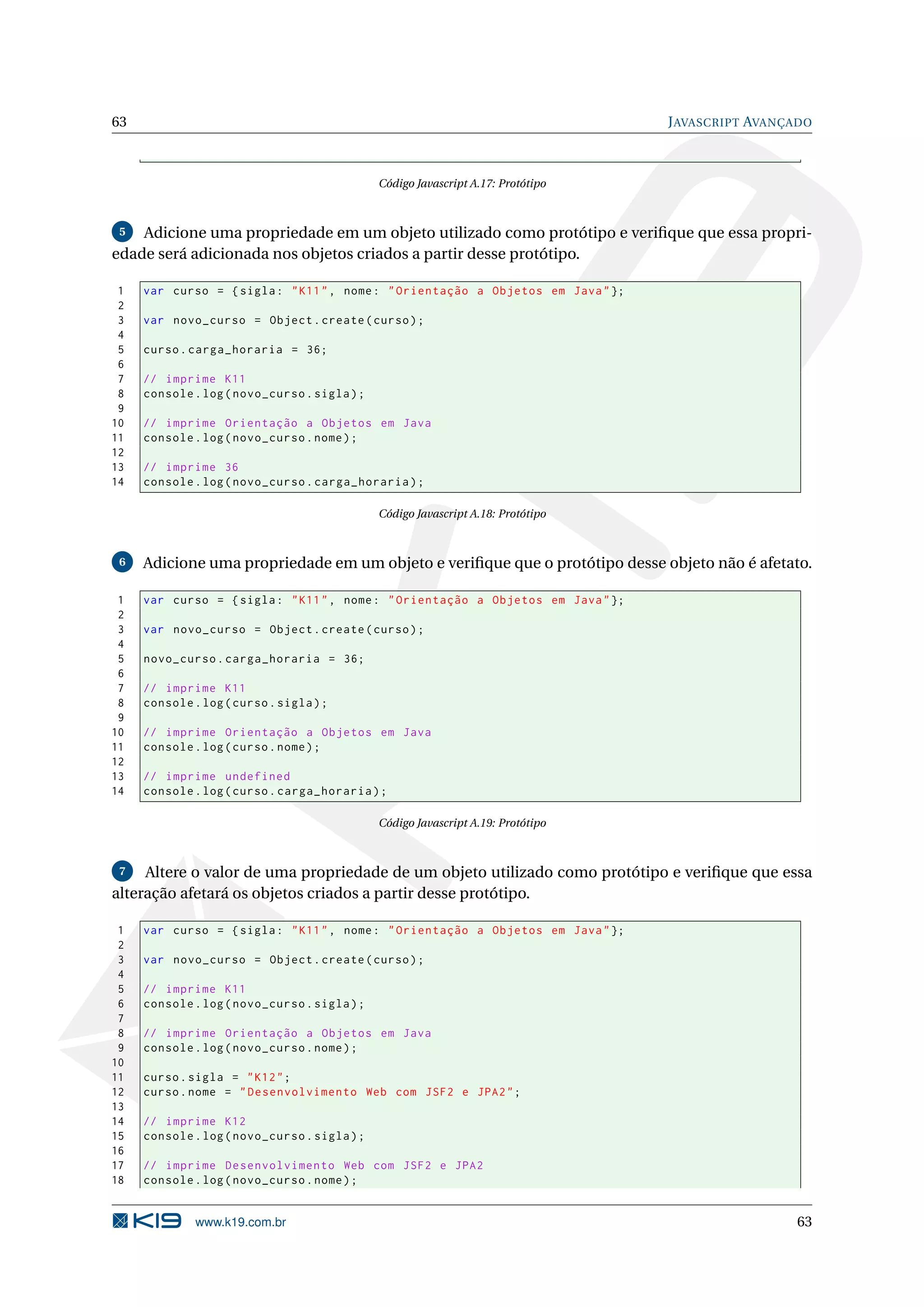 63 J AVASCRIPT AVANÇADO Código Javascript A.17: Protótipo 5 Adicione uma propriedade em um objeto utilizado como protótipo e veriﬁque que essa propri- edade será adicionada nos objetos criados a partir desse protótipo. 1 var curso = { sigla : " K11 " , nome : " Orientação a Objetos em Java " }; 2 3 var novo_curso = Object . create ( curso ) ; 4 5 curso . carga_horaria = 36; 6 7 // imprime K11 8 console . log ( novo_curso . sigla ) ; 9 10 // imprime Orientação a Objetos em Java 11 console . log ( novo_curso . nome ) ; 12 13 // imprime 36 14 console . log ( novo_curso . carga_horaria ) ; Código Javascript A.18: Protótipo 6 Adicione uma propriedade em um objeto e veriﬁque que o protótipo desse objeto não é afetato. 1 var curso = { sigla : " K11 " , nome : " Orientação a Objetos em Java " }; 2 3 var novo_curso = Object . create ( curso ) ; 4 5 novo_curso . carga_horaria = 36; 6 7 // imprime K11 8 console . log ( curso . sigla ) ; 9 10 // imprime Orientação a Objetos em Java 11 console . log ( curso . nome ) ; 12 13 // imprime undefined 14 console . log ( curso . carga_horaria ) ; Código Javascript A.19: Protótipo 7 Altere o valor de uma propriedade de um objeto utilizado como protótipo e veriﬁque que essa alteração afetará os objetos criados a partir desse protótipo. 1 var curso = { sigla : " K11 " , nome : " Orientação a Objetos em Java " }; 2 3 var novo_curso = Object . create ( curso ) ; 4 5 // imprime K11 6 console . log ( novo_curso . sigla ) ; 7 8 // imprime Orientação a Objetos em Java 9 console . log ( novo_curso . nome ) ; 10 11 curso . sigla = " K12 " ; 12 curso . nome = " Desenvolvimento Web com JSF2 e JPA2 " ; 13 14 // imprime K12 15 console . log ( novo_curso . sigla ) ; 16 17 // imprime Desenvolvimento Web com JSF2 e JPA2 18 console . log ( novo_curso . nome ) ; www.k19.com.br 63 
