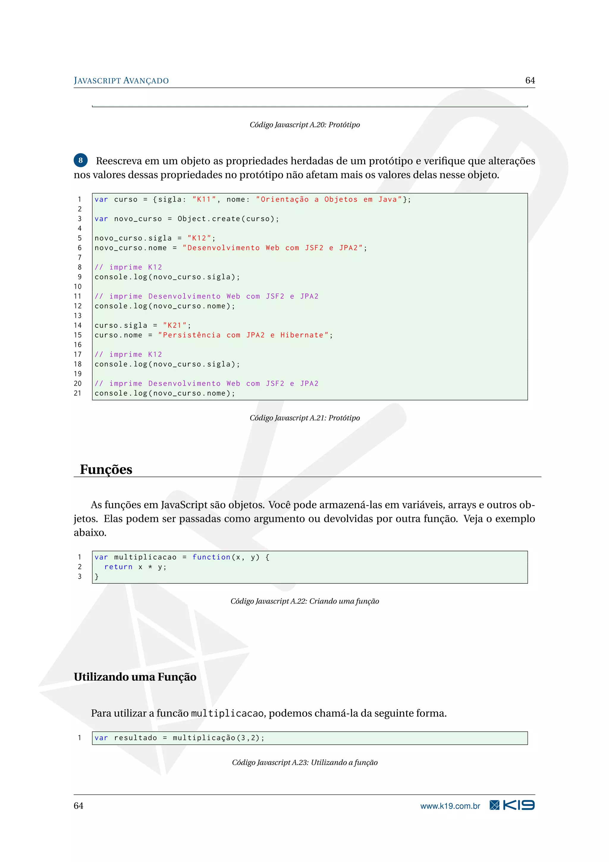 J AVASCRIPT AVANÇADO 64 Código Javascript A.20: Protótipo 8 Reescreva em um objeto as propriedades herdadas de um protótipo e veriﬁque que alterações nos valores dessas propriedades no protótipo não afetam mais os valores delas nesse objeto. 1 var curso = { sigla : " K11 " , nome : " Orientação a Objetos em Java " }; 2 3 var novo_curso = Object . create ( curso ) ; 4 5 novo_curso . sigla = " K12 " ; 6 novo_curso . nome = " Desenvolvimento Web com JSF2 e JPA2 " ; 7 8 // imprime K12 9 console . log ( novo_curso . sigla ) ; 10 11 // imprime Desenvolvimento Web com JSF2 e JPA2 12 console . log ( novo_curso . nome ) ; 13 14 curso . sigla = " K21 " ; 15 curso . nome = " Persistência com JPA2 e Hibernate " ; 16 17 // imprime K12 18 console . log ( novo_curso . sigla ) ; 19 20 // imprime Desenvolvimento Web com JSF2 e JPA2 21 console . log ( novo_curso . nome ) ; Código Javascript A.21: Protótipo Funções As funções em JavaScript são objetos. Você pode armazená-las em variáveis, arrays e outros ob- jetos. Elas podem ser passadas como argumento ou devolvidas por outra função. Veja o exemplo abaixo. 1 var multiplicacao = function (x , y ) { 2 return x * y ; 3 } Código Javascript A.22: Criando uma função Utilizando uma Função Para utilizar a funcão multiplicacao, podemos chamá-la da seguinte forma. 1 var resultado = multiplicação (3 ,2) ; Código Javascript A.23: Utilizando a função 64 www.k19.com.br 