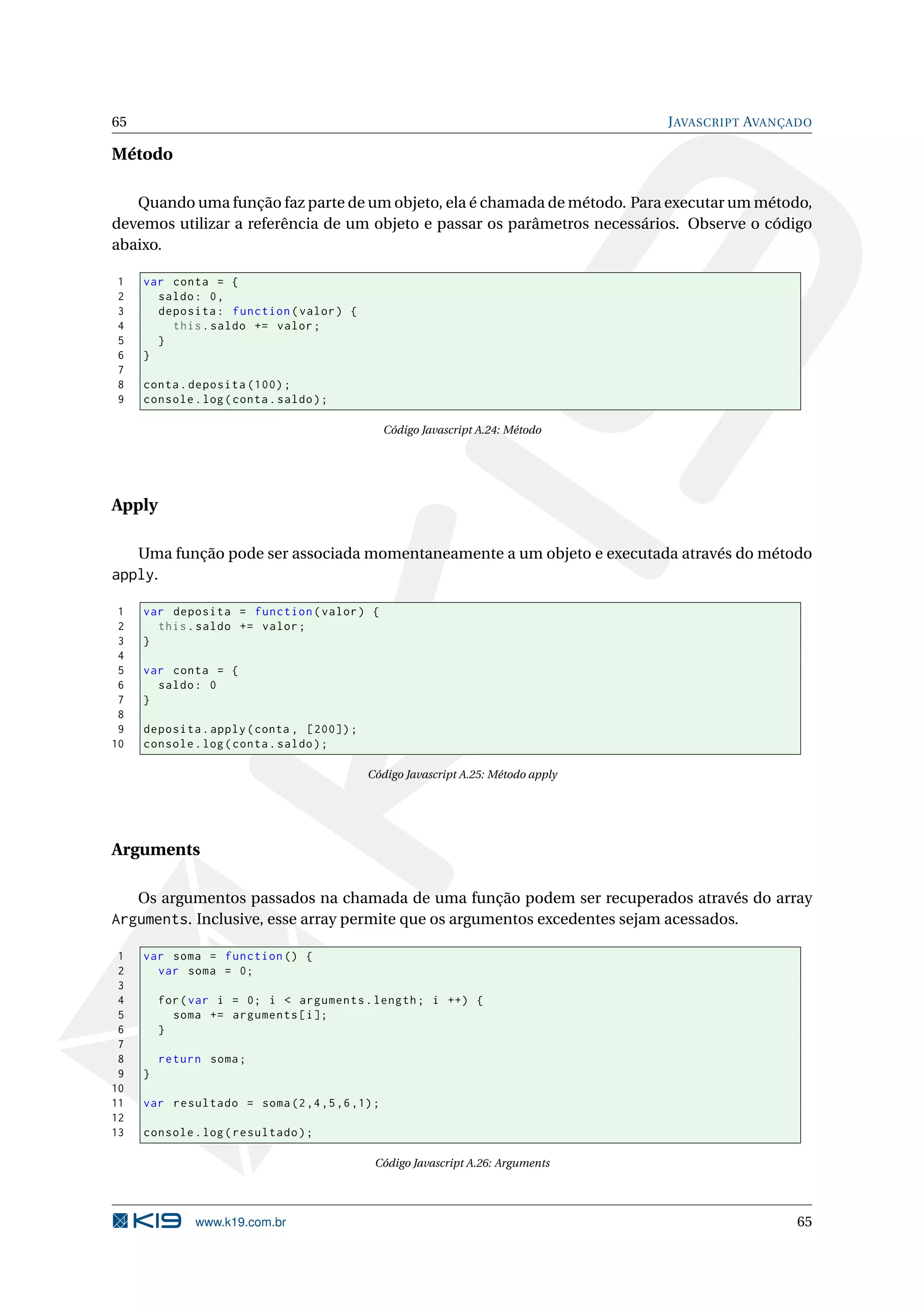 65 J AVASCRIPT AVANÇADO Método Quando uma função faz parte de um objeto, ela é chamada de método. Para executar um método, devemos utilizar a referência de um objeto e passar os parâmetros necessários. Observe o código abaixo. 1 var conta = { 2 saldo : 0 , 3 deposita : function ( valor ) { 4 this . saldo += valor ; 5 } 6 } 7 8 conta . deposita (100) ; 9 console . log ( conta . saldo ) ; Código Javascript A.24: Método Apply Uma função pode ser associada momentaneamente a um objeto e executada através do método apply. 1 var deposita = function ( valor ) { 2 this . saldo += valor ; 3 } 4 5 var conta = { 6 saldo : 0 7 } 8 9 deposita . apply ( conta , [200]) ; 10 console . log ( conta . saldo ) ; Código Javascript A.25: Método apply Arguments Os argumentos passados na chamada de uma função podem ser recuperados através do array Arguments. Inclusive, esse array permite que os argumentos excedentes sejam acessados. 1 var soma = function () { 2 var soma = 0; 3 4 for ( var i = 0; i < arguments . length ; i ++) { 5 soma += arguments [ i ]; 6 } 7 8 return soma ; 9 } 10 11 var resultado = soma (2 ,4 ,5 ,6 ,1) ; 12 13 console . log ( resultado ) ; Código Javascript A.26: Arguments www.k19.com.br 65 