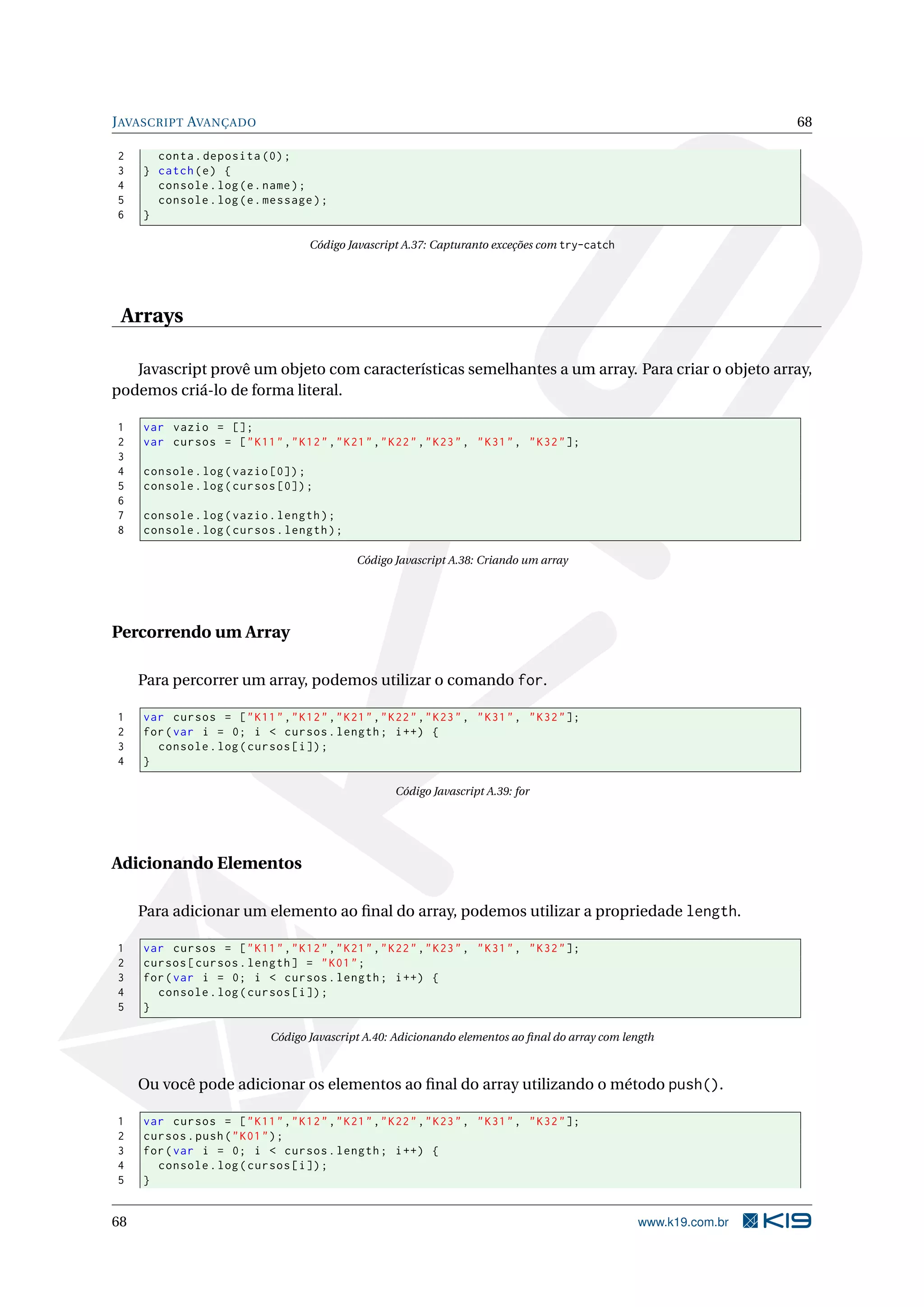 J AVASCRIPT AVANÇADO 68 2 conta . deposita (0) ; 3 } catch ( e ) { 4 console . log ( e . name ) ; 5 console . log ( e . message ) ; 6 } Código Javascript A.37: Capturanto exceções com try-catch Arrays Javascript provê um objeto com características semelhantes a um array. Para criar o objeto array, podemos criá-lo de forma literal. 1 var vazio = []; 2 var cursos = [ " K11 " ," K12 " ," K21 " ," K22 " ," K23 " , " K31 " , " K32 " ]; 3 4 console . log ( vazio [0]) ; 5 console . log ( cursos [0]) ; 6 7 console . log ( vazio . length ) ; 8 console . log ( cursos . length ) ; Código Javascript A.38: Criando um array Percorrendo um Array Para percorrer um array, podemos utilizar o comando for. 1 var cursos = [ " K11 " ," K12 " ," K21 " ," K22 " ," K23 " , " K31 " , " K32 " ]; 2 for ( var i = 0; i < cursos . length ; i ++) { 3 console . log ( cursos [ i ]) ; 4 } Código Javascript A.39: for Adicionando Elementos Para adicionar um elemento ao ﬁnal do array, podemos utilizar a propriedade length. 1 var cursos = [ " K11 " ," K12 " ," K21 " ," K22 " ," K23 " , " K31 " , " K32 " ]; 2 cursos [ cursos . length ] = " K01 " ; 3 for ( var i = 0; i < cursos . length ; i ++) { 4 console . log ( cursos [ i ]) ; 5 } Código Javascript A.40: Adicionando elementos ao ﬁnal do array com length Ou você pode adicionar os elementos ao ﬁnal do array utilizando o método push(). 1 var cursos = [ " K11 " ," K12 " ," K21 " ," K22 " ," K23 " , " K31 " , " K32 " ]; 2 cursos . push ( " K01 " ) ; 3 for ( var i = 0; i < cursos . length ; i ++) { 4 console . log ( cursos [ i ]) ; 5 } 68 www.k19.com.br 
