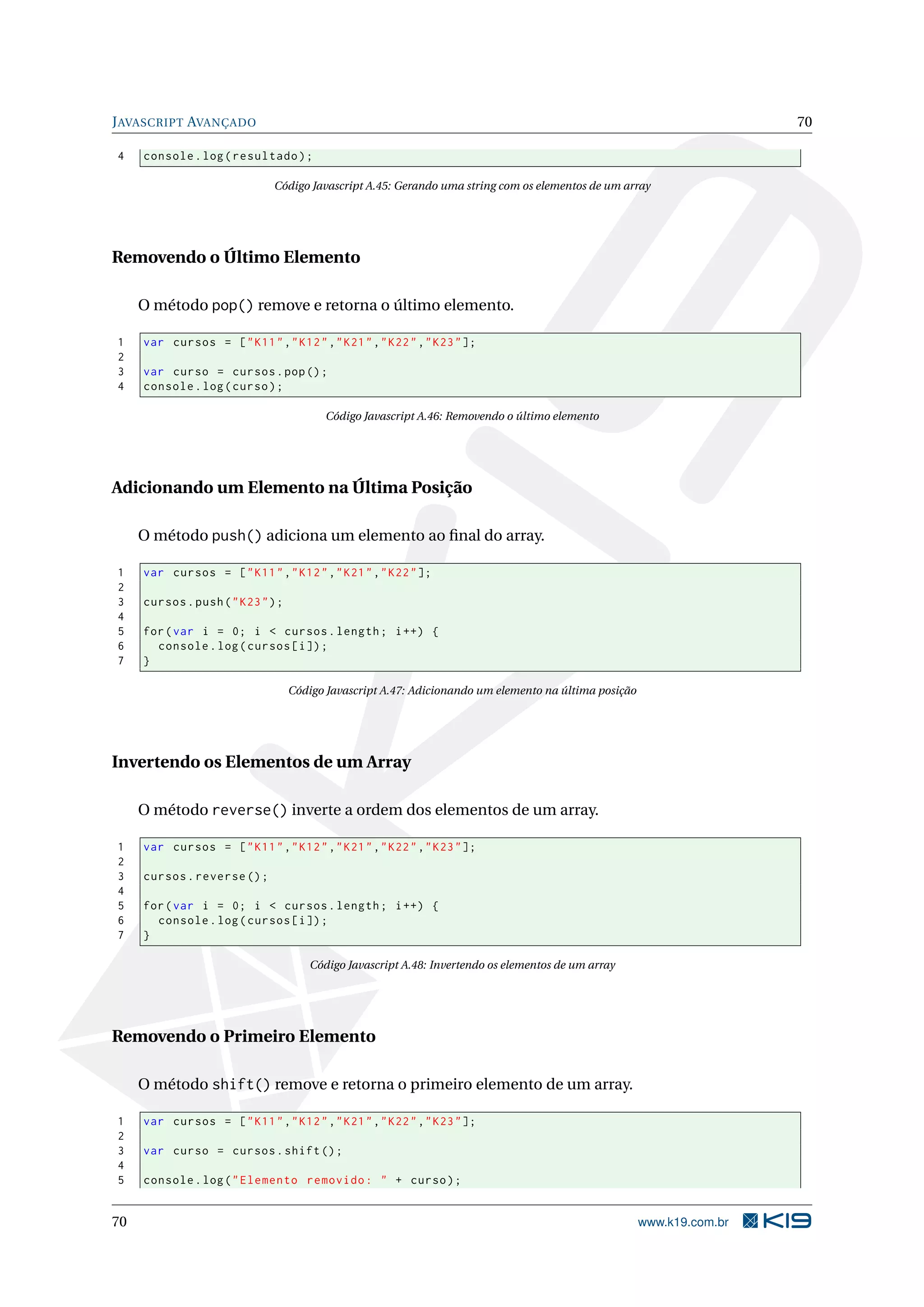 J AVASCRIPT AVANÇADO 70 4 console . log ( resultado ) ; Código Javascript A.45: Gerando uma string com os elementos de um array Removendo o Último Elemento O método pop() remove e retorna o último elemento. 1 var cursos = [ " K11 " ," K12 " ," K21 " ," K22 " ," K23 " ]; 2 3 var curso = cursos . pop () ; 4 console . log ( curso ) ; Código Javascript A.46: Removendo o último elemento Adicionando um Elemento na Última Posição O método push() adiciona um elemento ao ﬁnal do array. 1 var cursos = [ " K11 " ," K12 " ," K21 " ," K22 " ]; 2 3 cursos . push ( " K23 " ) ; 4 5 for ( var i = 0; i < cursos . length ; i ++) { 6 console . log ( cursos [ i ]) ; 7 } Código Javascript A.47: Adicionando um elemento na última posição Invertendo os Elementos de um Array O método reverse() inverte a ordem dos elementos de um array. 1 var cursos = [ " K11 " ," K12 " ," K21 " ," K22 " ," K23 " ]; 2 3 cursos . reverse () ; 4 5 for ( var i = 0; i < cursos . length ; i ++) { 6 console . log ( cursos [ i ]) ; 7 } Código Javascript A.48: Invertendo os elementos de um array Removendo o Primeiro Elemento O método shift() remove e retorna o primeiro elemento de um array. 1 var cursos = [ " K11 " ," K12 " ," K21 " ," K22 " ," K23 " ]; 2 3 var curso = cursos . shift () ; 4 5 console . log ( " Elemento removido : " + curso ) ; 70 www.k19.com.br 