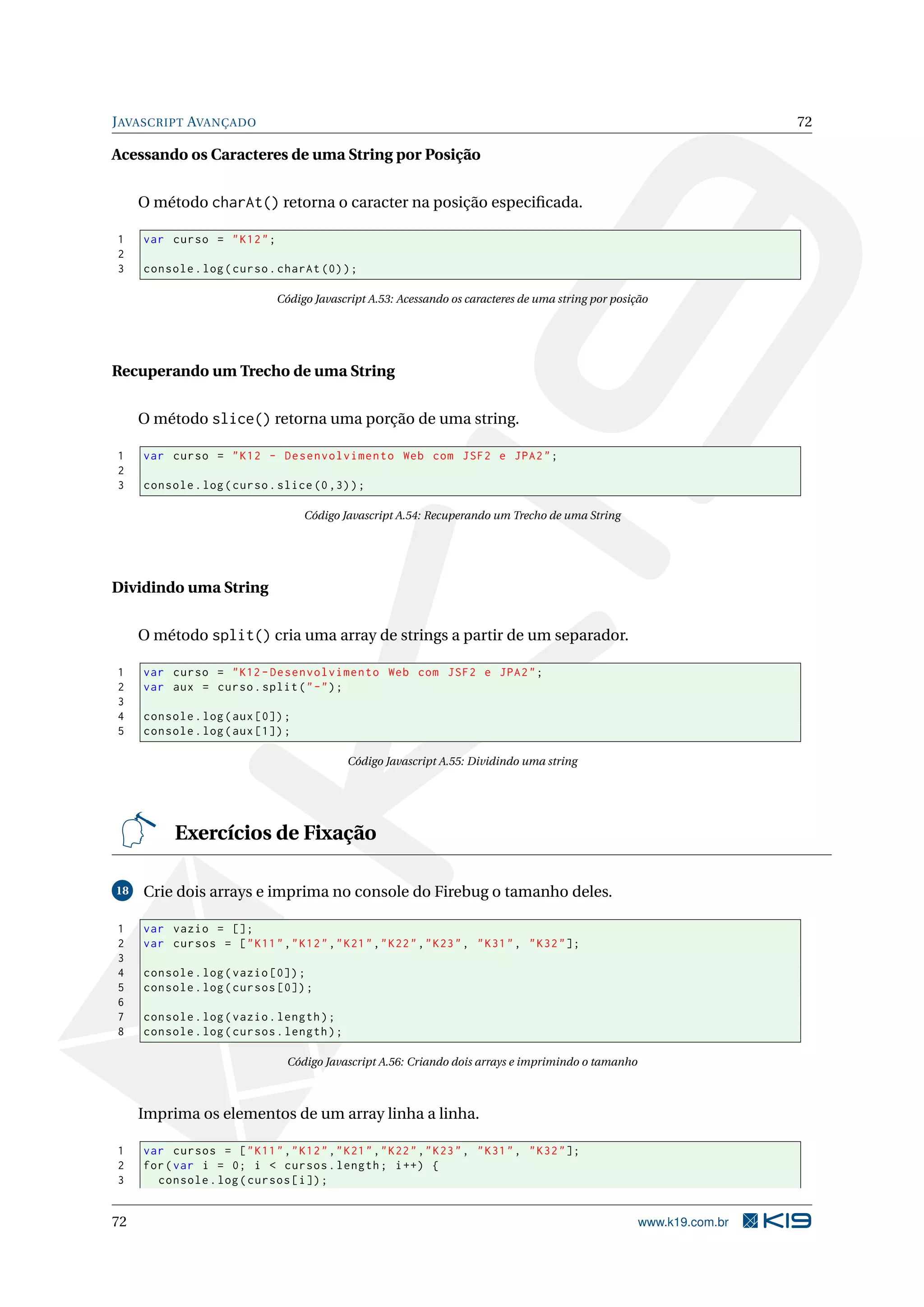 J AVASCRIPT AVANÇADO 72 Acessando os Caracteres de uma String por Posição O método charAt() retorna o caracter na posição especiﬁcada. 1 var curso = " K12 " ; 2 3 console . log ( curso . charAt (0) ) ; Código Javascript A.53: Acessando os caracteres de uma string por posição Recuperando um Trecho de uma String O método slice() retorna uma porção de uma string. 1 var curso = " K12 - Desenvolvimento Web com JSF2 e JPA2 " ; 2 3 console . log ( curso . slice (0 ,3) ) ; Código Javascript A.54: Recuperando um Trecho de uma String Dividindo uma String O método split() cria uma array de strings a partir de um separador. 1 var curso = " K12 - Desenvolvimento Web com JSF2 e JPA2 " ; 2 var aux = curso . split ( " -" ) ; 3 4 console . log ( aux [0]) ; 5 console . log ( aux [1]) ; Código Javascript A.55: Dividindo uma string Exercícios de Fixação 18 Crie dois arrays e imprima no console do Firebug o tamanho deles. 1 var vazio = []; 2 var cursos = [ " K11 " ," K12 " ," K21 " ," K22 " ," K23 " , " K31 " , " K32 " ]; 3 4 console . log ( vazio [0]) ; 5 console . log ( cursos [0]) ; 6 7 console . log ( vazio . length ) ; 8 console . log ( cursos . length ) ; Código Javascript A.56: Criando dois arrays e imprimindo o tamanho Imprima os elementos de um array linha a linha. 1 var cursos = [ " K11 " ," K12 " ," K21 " ," K22 " ," K23 " , " K31 " , " K32 " ]; 2 for ( var i = 0; i < cursos . length ; i ++) { 3 console . log ( cursos [ i ]) ; 72 www.k19.com.br 