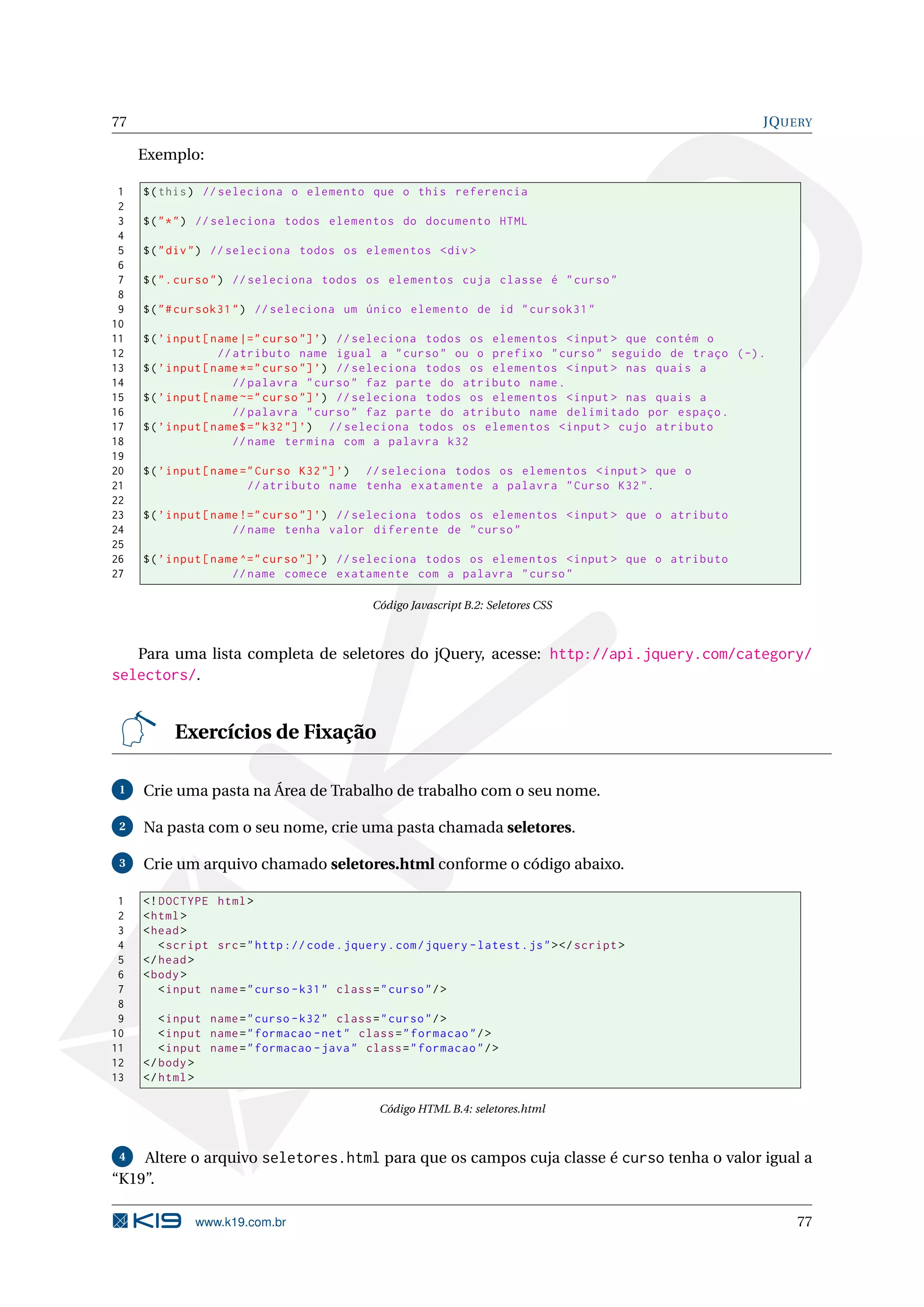 77 JQUERY Exemplo: 1 $ ( this ) // seleciona o elemento que o this referencia 2 3 $ ( " * " ) // seleciona todos elementos do documento HTML 4 5 $ ( " div " ) // seleciona todos os elementos <div > 6 7 $ ( " . curso " ) // seleciona todos os elementos cuja classe é " curso " 8 9 $ ( " # cursok31 " ) // seleciona um único elemento de id " cursok31 " 10 11 $ ( ’ input [ name |=" curso "] ’) // seleciona todos os elementos < input > que contém o 12 // atributo name igual a " curso " ou o prefixo " curso " seguido de traço ( -) . 13 $ ( ’ input [ name *=" curso "] ’) // seleciona todos os elementos < input > nas quais a 14 // palavra " curso " faz parte do atributo name . 15 $ ( ’ input [ name ~=" curso "] ’) // seleciona todos os elementos < input > nas quais a 16 // palavra " curso " faz parte do atributo name delimitado por espaço . 17 $ ( ’ input [ name$ =" k32 "] ’) // seleciona todos os elementos < input > cujo atributo 18 // name termina com a palavra k32 19 20 $ ( ’ input [ name =" Curso K32 "] ’) // seleciona todos os elementos < input > que o 21 // atributo name tenha exatamente a palavra " Curso K32 ". 22 23 $ ( ’ input [ name !=" curso "] ’) // seleciona todos os elementos < input > que o atributo 24 // name tenha valor diferente de " curso " 25 26 $ ( ’ input [ name ^=" curso "] ’) // seleciona todos os elementos < input > que o atributo 27 // name comece exatamente com a palavra " curso " Código Javascript B.2: Seletores CSS Para uma lista completa de seletores do jQuery, acesse: http://api.jquery.com/category/ selectors/. Exercícios de Fixação 1 Crie uma pasta na Área de Trabalho de trabalho com o seu nome. 2 Na pasta com o seu nome, crie uma pasta chamada seletores. 3 Crie um arquivo chamado seletores.html conforme o código abaixo. 1 <! DOCTYPE html > 2 < html > 3 < head > 4 < script src = " http :// code . jquery . com / jquery - latest . js " > </ script > 5 </ head > 6 < body > 7 < input name = " curso - k31 " class = " curso " / > 8 9 < input name = " curso - k32 " class = " curso " / > 10 < input name = " formacao - net " class = " formacao " / > 11 < input name = " formacao - java " class = " formacao " / > 12 </ body > 13 </ html > Código HTML B.4: seletores.html 4 Altere o arquivo seletores.html para que os campos cuja classe é curso tenha o valor igual a “K19”. www.k19.com.br 77 