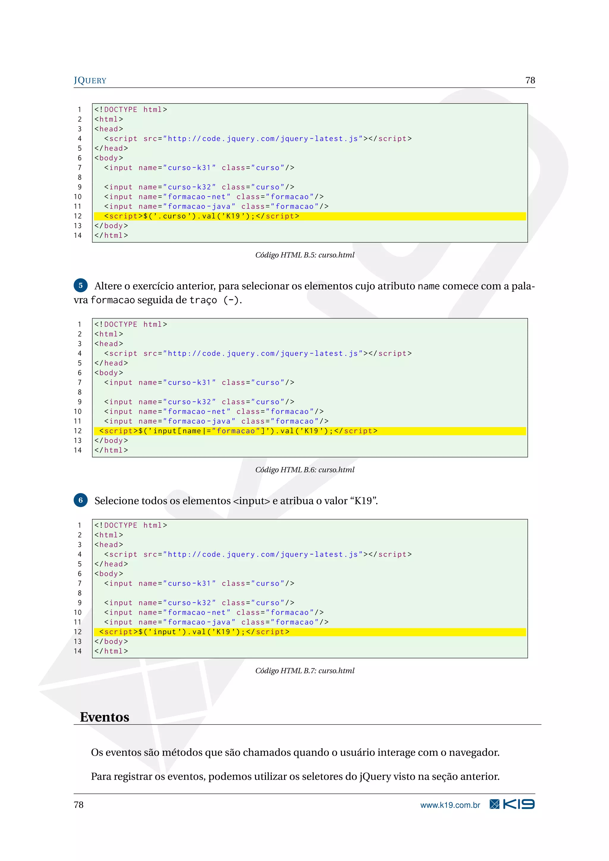 JQUERY 78 1 <! DOCTYPE html > 2 < html > 3 < head > 4 < script src = " http :// code . jquery . com / jquery - latest . js " > </ script > 5 </ head > 6 < body > 7 < input name = " curso - k31 " class = " curso " / > 8 9 < input name = " curso - k32 " class = " curso " / > 10 < input name = " formacao - net " class = " formacao " / > 11 < input name = " formacao - java " class = " formacao " / > 12 < script >$ ( ’. curso ’) . val ( ’ K19 ’) ; </ script > 13 </ body > 14 </ html > Código HTML B.5: curso.html 5 Altere o exercício anterior, para selecionar os elementos cujo atributo name comece com a pala- vra formacao seguida de traço (-). 1 <! DOCTYPE html > 2 < html > 3 < head > 4 < script src = " http :// code . jquery . com / jquery - latest . js " > </ script > 5 </ head > 6 < body > 7 < input name = " curso - k31 " class = " curso " / > 8 9 < input name = " curso - k32 " class = " curso " / > 10 < input name = " formacao - net " class = " formacao " / > 11 < input name = " formacao - java " class = " formacao " / > 12 < script >$ ( ’ input [ name |= " formacao " ] ’) . val ( ’ K19 ’) ; </ script > 13 </ body > 14 </ html > Código HTML B.6: curso.html 6 Selecione todos os elementos <input> e atribua o valor “K19”. 1 <! DOCTYPE html > 2 < html > 3 < head > 4 < script src = " http :// code . jquery . com / jquery - latest . js " > </ script > 5 </ head > 6 < body > 7 < input name = " curso - k31 " class = " curso " / > 8 9 < input name = " curso - k32 " class = " curso " / > 10 < input name = " formacao - net " class = " formacao " / > 11 < input name = " formacao - java " class = " formacao " / > 12 < script >$ ( ’ input ’) . val ( ’ K19 ’) ; </ script > 13 </ body > 14 </ html > Código HTML B.7: curso.html Eventos Os eventos são métodos que são chamados quando o usuário interage com o navegador. Para registrar os eventos, podemos utilizar os seletores do jQuery visto na seção anterior. 78 www.k19.com.br 
