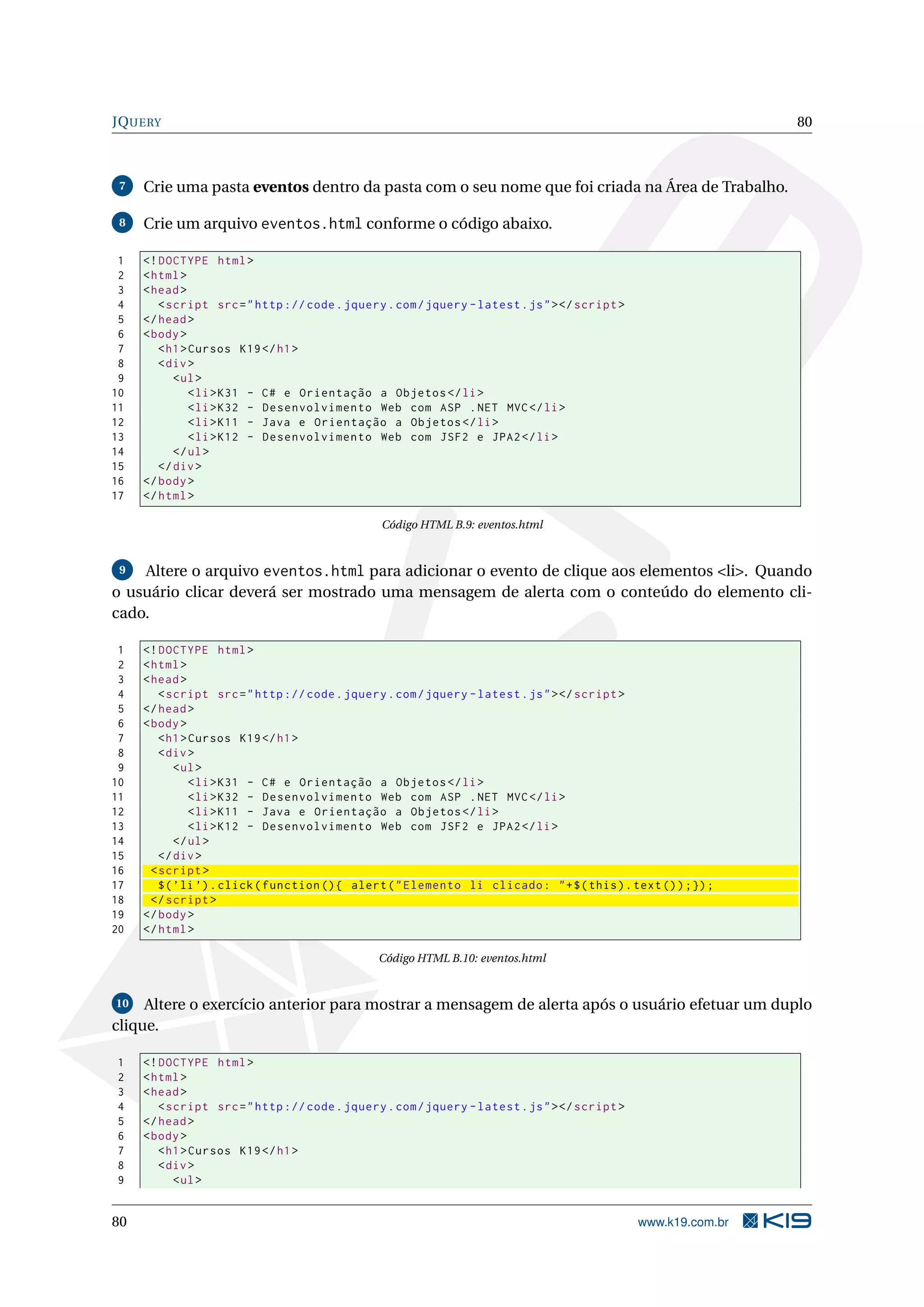 JQUERY 80 7 Crie uma pasta eventos dentro da pasta com o seu nome que foi criada na Área de Trabalho. 8 Crie um arquivo eventos.html conforme o código abaixo. 1 <! DOCTYPE html > 2 < html > 3 < head > 4 < script src = " http :// code . jquery . com / jquery - latest . js " > </ script > 5 </ head > 6 < body > 7 < h1 > Cursos K19 </ h1 > 8 < div > 9 < ul > 10 < li > K31 - C # e Orientação a Objetos </ li > 11 < li > K32 - Desenvolvimento Web com ASP . NET MVC </ li > 12 < li > K11 - Java e Orientação a Objetos </ li > 13 < li > K12 - Desenvolvimento Web com JSF2 e JPA2 </ li > 14 </ ul > 15 </ div > 16 </ body > 17 </ html > Código HTML B.9: eventos.html 9 Altere o arquivo eventos.html para adicionar o evento de clique aos elementos <li>. Quando o usuário clicar deverá ser mostrado uma mensagem de alerta com o conteúdo do elemento cli- cado. 1 <! DOCTYPE html > 2 < html > 3 < head > 4 < script src = " http :// code . jquery . com / jquery - latest . js " > </ script > 5 </ head > 6 < body > 7 < h1 > Cursos K19 </ h1 > 8 < div > 9 < ul > 10 < li > K31 - C # e Orientação a Objetos </ li > 11 < li > K32 - Desenvolvimento Web com ASP . NET MVC </ li > 12 < li > K11 - Java e Orientação a Objetos </ li > 13 < li > K12 - Desenvolvimento Web com JSF2 e JPA2 </ li > 14 </ ul > 15 </ div > 16 < script > 17 $ ( ’ li ’) . click ( function () { alert ( " Elemento li clicado : " + $ ( this ) . text () ) ;}) ; 18 </ script > 19 </ body > 20 </ html > Código HTML B.10: eventos.html 10 Altere o exercício anterior para mostrar a mensagem de alerta após o usuário efetuar um duplo clique. 1 <! DOCTYPE html > 2 < html > 3 < head > 4 < script src = " http :// code . jquery . com / jquery - latest . js " > </ script > 5 </ head > 6 < body > 7 < h1 > Cursos K19 </ h1 > 8 < div > 9 < ul > 80 www.k19.com.br 