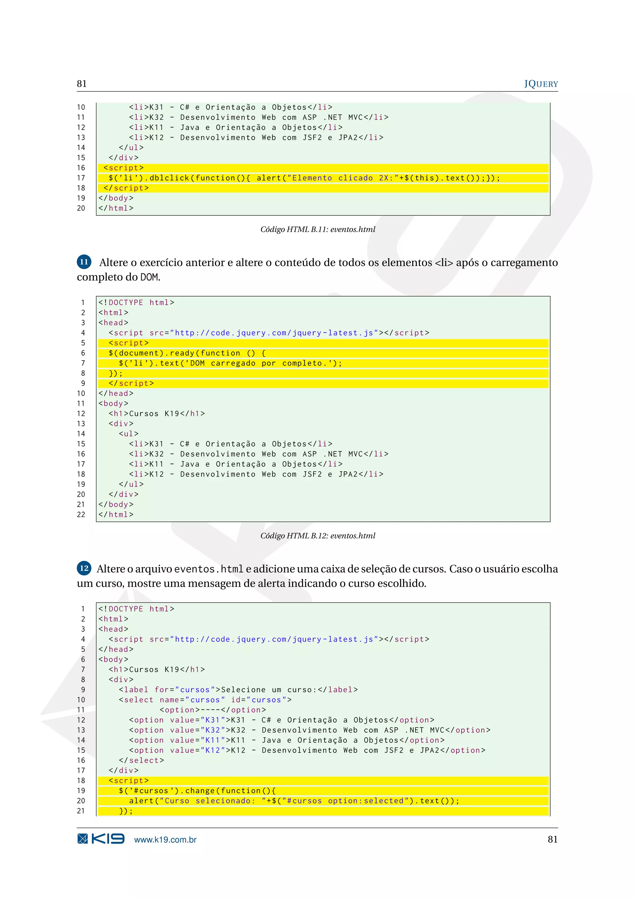 81 JQUERY 10 < li > K31 - C # e Orientação a Objetos </ li > 11 < li > K32 - Desenvolvimento Web com ASP . NET MVC </ li > 12 < li > K11 - Java e Orientação a Objetos </ li > 13 < li > K12 - Desenvolvimento Web com JSF2 e JPA2 </ li > 14 </ ul > 15 </ div > 16 < script > 17 $ ( ’ li ’) . dblclick ( function () { alert ( " Elemento clicado 2 X : " + $ ( this ) . text () ) ;}) ; 18 </ script > 19 </ body > 20 </ html > Código HTML B.11: eventos.html 11 Altere o exercício anterior e altere o conteúdo de todos os elementos <li> após o carregamento completo do DOM. 1 <! DOCTYPE html > 2 < html > 3 < head > 4 < script src = " http :// code . jquery . com / jquery - latest . js " > </ script > 5 < script > 6 $ ( document ) . ready ( function () { 7 $ ( ’ li ’) . text ( ’ DOM carregado por completo . ’) ; 8 }) ; 9 </ script > 10 </ head > 11 < body > 12 < h1 > Cursos K19 </ h1 > 13 < div > 14 < ul > 15 < li > K31 - C # e Orientação a Objetos </ li > 16 < li > K32 - Desenvolvimento Web com ASP . NET MVC </ li > 17 < li > K11 - Java e Orientação a Objetos </ li > 18 < li > K12 - Desenvolvimento Web com JSF2 e JPA2 </ li > 19 </ ul > 20 </ div > 21 </ body > 22 </ html > Código HTML B.12: eventos.html 12 Altere o arquivo eventos.html e adicione uma caixa de seleção de cursos. Caso o usuário escolha um curso, mostre uma mensagem de alerta indicando o curso escolhido. 1 <! DOCTYPE html > 2 < html > 3 < head > 4 < script src = " http :// code . jquery . com / jquery - latest . js " > </ script > 5 </ head > 6 < body > 7 < h1 > Cursos K19 </ h1 > 8 < div > 9 < label for = " cursos " > Selecione um curso : </ label > 10 < select name = " cursos " id = " cursos " > 11 < option > ---- </ option > 12 < option value = " K31 " > K31 - C # e Orientação a Objetos </ option > 13 < option value = " K32 " > K32 - Desenvolvimento Web com ASP . NET MVC </ option > 14 < option value = " K11 " > K11 - Java e Orientação a Objetos </ option > 15 < option value = " K12 " > K12 - Desenvolvimento Web com JSF2 e JPA2 </ option > 16 </ select > 17 </ div > 18 < script > 19 $ ( ’# cursos ’) . change ( function () { 20 alert ( " Curso selecionado : " + $ ( " # cursos option : selected " ) . text () ) ; 21 }) ; www.k19.com.br 81 