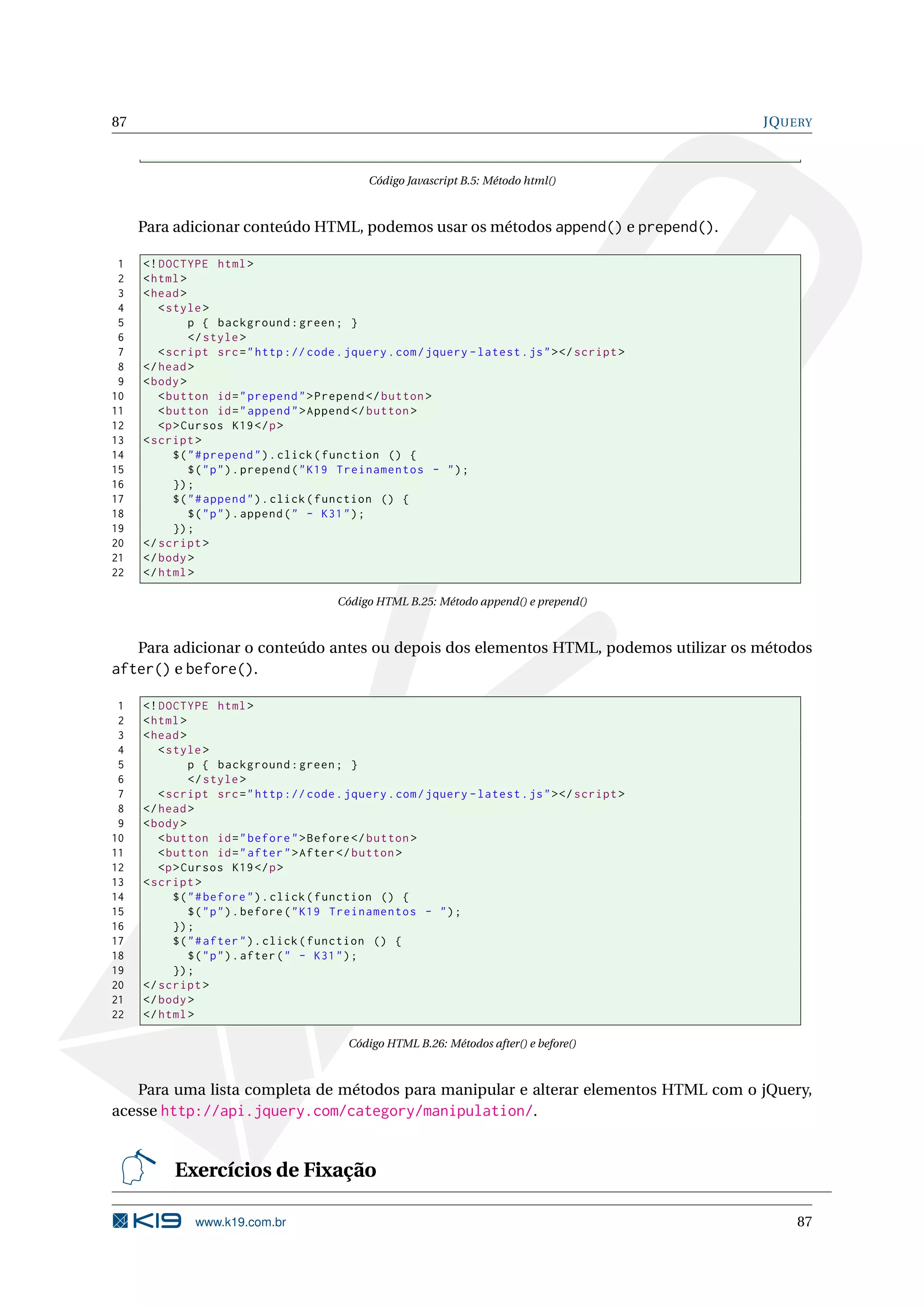 87 JQUERY Código Javascript B.5: Método html() Para adicionar conteúdo HTML, podemos usar os métodos append() e prepend(). 1 <! DOCTYPE html > 2 < html > 3 < head > 4 < style > 5 p { background : green ; } 6 </ style > 7 < script src = " http :// code . jquery . com / jquery - latest . js " > </ script > 8 </ head > 9 < body > 10 < button id = " prepend " > Prepend </ button > 11 < button id = " append " > Append </ button > 12 <p > Cursos K19 </ p > 13 < script > 14 $ ( " # prepend " ) . click ( function () { 15 $ ( " p " ) . prepend ( " K19 Treinamentos - " ) ; 16 }) ; 17 $ ( " # append " ) . click ( function () { 18 $ ( " p " ) . append ( " - K31 " ) ; 19 }) ; 20 </ script > 21 </ body > 22 </ html > Código HTML B.25: Método append() e prepend() Para adicionar o conteúdo antes ou depois dos elementos HTML, podemos utilizar os métodos after() e before(). 1 <! DOCTYPE html > 2 < html > 3 < head > 4 < style > 5 p { background : green ; } 6 </ style > 7 < script src = " http :// code . jquery . com / jquery - latest . js " > </ script > 8 </ head > 9 < body > 10 < button id = " before " > Before </ button > 11 < button id = " after " > After </ button > 12 <p > Cursos K19 </ p > 13 < script > 14 $ ( " # before " ) . click ( function () { 15 $ ( " p " ) . before ( " K19 Treinamentos - " ) ; 16 }) ; 17 $ ( " # after " ) . click ( function () { 18 $ ( " p " ) . after ( " - K31 " ) ; 19 }) ; 20 </ script > 21 </ body > 22 </ html > Código HTML B.26: Métodos after() e before() Para uma lista completa de métodos para manipular e alterar elementos HTML com o jQuery, acesse http://api.jquery.com/category/manipulation/. Exercícios de Fixação www.k19.com.br 87 