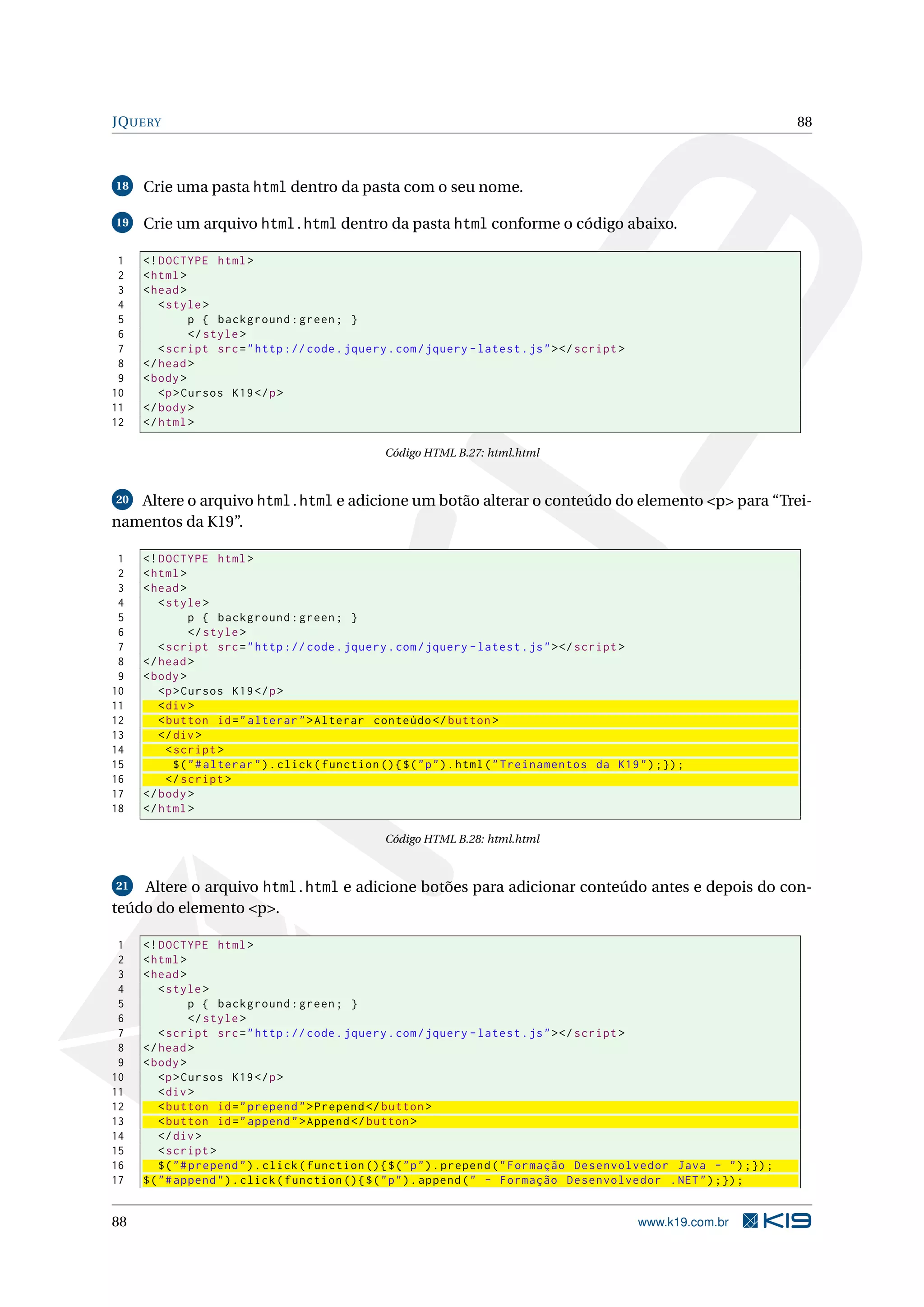 JQUERY 88 18 Crie uma pasta html dentro da pasta com o seu nome. 19 Crie um arquivo html.html dentro da pasta html conforme o código abaixo. 1 <! DOCTYPE html > 2 < html > 3 < head > 4 < style > 5 p { background : green ; } 6 </ style > 7 < script src = " http :// code . jquery . com / jquery - latest . js " > </ script > 8 </ head > 9 < body > 10 <p > Cursos K19 </ p > 11 </ body > 12 </ html > Código HTML B.27: html.html 20 Altere o arquivo html.html e adicione um botão alterar o conteúdo do elemento <p> para “Trei- namentos da K19”. 1 <! DOCTYPE html > 2 < html > 3 < head > 4 < style > 5 p { background : green ; } 6 </ style > 7 < script src = " http :// code . jquery . com / jquery - latest . js " > </ script > 8 </ head > 9 < body > 10 <p > Cursos K19 </ p > 11 < div > 12 < button id = " alterar " > Alterar conteúdo </ button > 13 </ div > 14 < script > 15 $ ( " # alterar " ) . click ( function () { $ ( " p " ) . html ( " Treinamentos da K19 " ) ;}) ; 16 </ script > 17 </ body > 18 </ html > Código HTML B.28: html.html 21 Altere o arquivo html.html e adicione botões para adicionar conteúdo antes e depois do con- teúdo do elemento <p>. 1 <! DOCTYPE html > 2 < html > 3 < head > 4 < style > 5 p { background : green ; } 6 </ style > 7 < script src = " http :// code . jquery . com / jquery - latest . js " > </ script > 8 </ head > 9 < body > 10 <p > Cursos K19 </ p > 11 < div > 12 < button id = " prepend " > Prepend </ button > 13 < button id = " append " > Append </ button > 14 </ div > 15 < script > 16 $ ( " # prepend " ) . click ( function () { $ ( " p " ) . prepend ( " Formação Desenvolvedor Java - " ) ;}) ; 17 $ ( " # append " ) . click ( function () { $ ( " p " ) . append ( " - Formação Desenvolvedor . NET " ) ;}) ; 88 www.k19.com.br 