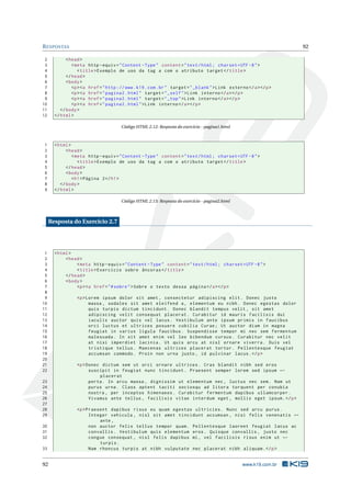 R ESPOSTAS                                                                                                          92

 2           < head >
 3              < meta http - equiv = " Content - Type " content = " text / html ; charset = UTF -8 " >
 4                 < title > Exemplo de uso da tag a com o atributo target </ title >
 5           </ head >
 6           < body >
 7              <p > <a href = " http :// www . k19 . com . br " target = " _blank " > Link externo </ a > </ p >
 8              <p > <a href = " pagina2 . html " target = " _self " > Link interno </ a > </ p >
 9              <p > <a href = " pagina2 . html " target = " _top " > Link interno </ a > </ p >
10              <p > <a href = " pagina2 . html " > Link interno </ a > </ p >
11        </ body >
12     </ html >

                                       Código HTML 2.12: Resposta do exercício - pagina1.html



1      < html >
2            < head >
3               < meta http - equiv = " Content - Type " content = " text / html ; charset = UTF -8 " >
4                  < title > Exemplo de uso da tag a com o atributo target </ title >
5            </ head >
6            < body >
7               < h1 > Página 2 </ h1 >
8         </ body >
9      </ html >

                                       Código HTML 2.13: Resposta do exercício - pagina2.html



     Resposta do Exercício 2.7




 1     < html >
 2          < head >
 3               < meta http - equiv = " Content - Type " content = " text / html ; charset = UTF -8 " >
 4               < title > Exercício sobre âncoras </ title >
 5          </ head >
 6          < body >
 7               <p > <a href = " # sobre " > Sobre o texto dessa página </ a > </ p >
 8
 9                <p > Lorem ipsum dolor sit amet , consectetur adipiscing elit . Donec justo
10                      massa , sodales sit amet eleifend a , elementum eu nibh . Donec egestas dolor
11                      quis turpis dictum tincidunt . Donec blandit tempus velit , sit amet
12                      adipiscing velit consequat placerat . Curabitur id mauris facilisis dui
13                      iaculis auctor quis vel lacus . Vestibulum ante ipsum primis in faucibus
14                      orci luctus et ultrices posuere cubilia Curae ; Ut auctor diam in magna
15                      feugiat in varius ligula faucibus . Suspendisse tempor mi nec sem fermentum
16                      malesuada . In sit amet enim vel leo bibendum cursus . Curabitur nec velit
17                      at nisi imperdiet lacinia . Ut quis arcu at nisl ornare viverra . Duis vel
18                      tristique tellus . Maecenas ultrices placerat tortor . Pellentesque feugiat
19                      accumsan commodo . Proin non urna justo , id pulvinar lacus . </ p >
20
21                <p > Donec dictum sem ut orci ornare ultrices . Cras blandit nibh sed eros
22                      suscipit in feugiat nunc tincidunt . Praesent semper lorem sed ipsum ←
                            placerat
23                      porta . In arcu massa , dignissim ut elementum nec , luctus nec sem . Nam ut
24                      purus urna . Class aptent taciti sociosqu ad litora torquent per conubia
25                      nostra , per inceptos himenaeos . Curabitur fermentum dapibus ullamcorper .
26                      Vivamus ante tellus , facilisis vitae interdum eget , mollis eget ipsum . </ p >
27
28                <p > Praesent dapibus risus eu quam egestas ultricies . Nunc sed arcu purus .
29                      Integer vehicula , nisl sit amet tincidunt accumsan , nisi felis venenatis ←
                            ante ,
30                      non auctor felis tellus tempor quam . Pellentesque laoreet feugiat lacus ac
31                      convallis . Vestibulum quis elementum eros . Quisque convallis , justo nec
32                      congue consequat , nisl felis dapibus mi , vel facilisis risus enim ut ←
                            turpis .
33                      Nam rhoncus turpis at nibh vulputate nec placerat nibh aliquam . </ p >


92                                                                                                www.k19.com.br
 