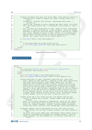 93                                                                                                             R ESPOSTAS

34
35               <p > Aenean vestibulum purus eget nunc varius tempor . Nulla placerat suscipit mi
36                     fermentum mattis . Aenean id feugiat eros . Donec tristique libero nec ←
                            sapien
37                     eleifend vel vulputate nibh facilisis . Pellentesque dolor massa , ←
                            convallis eu
38                     lobortis sed , fermentum eu lectus . Maecenas eget metus tellus , non dictum
39                     erat . Sed aliquam lobortis nunc , in consectetur risus aliquet et . Fusce ←
                            quam
40                     arcu , tincidunt quis pellentesque sit amet , tempus eu nulla . Pellentesque
41                     ante diam , t ristique a dictum nec , rutrum sed mauris . Cum sociis natoque
42                     penatibus et magnis dis parturient montes , nascetur ridiculus mus . Integer
43                     nunc sapien , bibendum et mattis sit amet , pulvinar ut mi . Pellentesque
44                     habitant morbi tristique senectus et netus et malesuada fames ac turpis
45                     egestas . Nunc aliquet libero sed dui euismod sodales . </ p >
46
47               <a name = " sobre " > Sobre o texto dessa página </ a >
48
49               <p >
50                        O texto dessa página foi gerado através do site :
51                        <a href = " http :// www . lipsum . com / " > http :// www . lipsum . com / </ a >
52               </ p >
53          </ body >
54     </ html >

                                                 Código HTML 2.15: Resposta do exercicio




     Resposta do Exercício 2.8




 1     < html >
 2          < head >
 3               < meta http - equiv = " Content - Type " content = " text / html ; charset = UTF -8 " >
 4               < title > Exercício sobre âncoras </ title >
 5          </ head >
 6          < body >
 7               <p > <a href = " # sobre " > Sobre o texto dessa página </ a > </ p >
 8               <p > <a href = " pagina2 . html # outra_ancora " > Âncora em outra página </ a > </ p >
 9
10               <p > Lorem ipsum dolor sit amet , consectetur adipiscing elit . Donec justo
11                     massa , sodales sit amet eleifend a , elementum eu nibh . Donec egestas dolor
12                     quis turpis dictum tincidunt . Donec blandit tempus velit , sit amet
13                     adipiscing velit consequat placerat . Curabitur id mauris facilisis dui
14                     iaculis auctor quis vel lacus . Vestibulum ante ipsum primis in faucibus
15                     orci luctus et ultrices posuere cubilia Curae ; Ut auctor diam in magna
16                     feugiat in varius ligula faucibus . Suspendisse tempor mi nec sem fermentum
17                     malesuada . In sit amet enim vel leo bibendum cursus . Curabitur nec velit
18                     at nisi imperdiet lacinia . Ut quis arcu at nisl ornare viverra . Duis vel
19                     tristique tellus . Maecenas ultrices placerat tortor . Pellentesque feugiat
20                     accumsan commodo . Proin non urna justo , id pulvinar lacus . </ p >
21
22               <p > Donec dictum sem ut orci ornare ultrices . Cras blandit nibh sed eros
23                     suscipit in feugiat nunc tincidunt . Praesent semper lorem sed ipsum ←
                           placerat
24                     porta . In arcu massa , dignissim ut elementum nec , luctus nec sem . Nam ut
25                     purus urna . Class aptent taciti sociosqu ad litora torquent per conubia
26                     nostra , per inceptos himenaeos . Curabitur fermentum dapibus ullamcorper .
27                     Vivamus ante tellus , facilisis vitae interdum eget , mollis eget ipsum . </ p >
28
29               <p > Praesent dapibus risus eu quam egestas ultricies . Nunc sed arcu purus .
30                     Integer vehicula , nisl sit amet tincidunt accumsan , nisi felis venenatis ←
                           ante ,
31                     non auctor felis tellus tempor quam . Pellentesque laoreet feugiat lacus ac
32                     convallis . Vestibulum quis elementum eros . Quisque convallis , justo nec
33                     congue consequat , nisl felis dapibus mi , vel facilisis risus enim ut ←
                           turpis .


                www.k19.com.br                                                                                        93
 