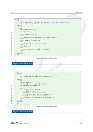 97                                                                                                           R ESPOSTAS



 1     < html >
 2          < head >
 3                 < meta http - equiv = " Content - Type " content = " text / html ; charset = UTF -8 " >
 4                 < title > Menu - K19 Pizzaria </ title >
 5          </ head >
 6          < body >
 7              < dl >
 8                 < h1 > K19 Pizzaria </ h1 >
 9                 < h2 > Menu </ h2 >
10
11                < dt >À moda da casa </ dt >
12                < dd >
13                   Presunto coberto com mussarela , ovos e palmito .
14                </ dd >
15                < dt >À moda do pizzaiolo </ dt >
16                < dd >
17                   Mussarela , presunto , ovos e bacon .
18                </ dd >
19                < dt > Aliche </ dt >
20                < dd >
21                   Aliche , parmesão e rodelas de tomate .
22                </ dd >
23             </ dl >
24          </ body >
25     </ html >

                                             Código HTML 2.24: Resposta do exercício



     Resposta do Exercício 2.12




 1     < html >
 2          < head >
 3                 < meta http - equiv = " Content - Type " content = " text / html ; charset = UTF -8 " >
 4                 < title > Operação de saque - K19 Bank </ title >
 5          </ head >
 6          < body >
 7              < dl >
 8                 < h1 > K19 Bank </ h1 >
 9                 < h2 > Manual do caixa eletrônico </ h2 >
10                 < h3 > Operação de saque </ h3 >
11
12                < ol >
13                   < li > Insira o cartão </ li >
14                   < li > Digite a senha </ li >
15                   < li > Escolha a opção de saque </ li >
16                   < li > Informe o valor que deseja sacar </ li >
17                   < li > Insira o cartão novamente </ li >
18                   < li > Aguarde até a liberação do dinheiro </ li >
19                </ ol >
20             </ dl >
21          </ body >
22     </ html >

                                             Código HTML 2.26: Resposta do exercício



     Resposta do Exercício 2.13




                www.k19.com.br                                                                                      97
 
