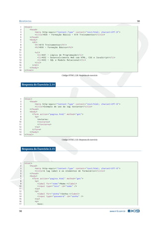 R ESPOSTAS                                                                                                      98

 1     < html >
 2          < head >
 3                 < meta http - equiv = " Content - Type " content = " text / html ; charset = UTF -8 " >
 4                 < title > K00 - Formação Básica - K19 Treinamentos </ title >
 5          </ head >
 6          < body >
 7              < dl >
 8                 < h1 > K19 Treinamentos </ h1 >
 9                 < h2 > K00 - Formação Básica </ h2 >
10
11                < ul >
12                   < li > K01 - Lógica de Programação </ li >
13                   < li > K02 - Desenvolvimento Web com HTML , CSS e JavaScript </ li >
14                   < li > K03 - SQL e Modelo Relacional </ li >
15                </ ul >
16             </ dl >
17          </ body >
18     </ html >

                                             Código HTML 2.28: Resposta do exercício



     Resposta do Exercício 2.14




 1     < html >
 2          < head >
 3                 < meta http - equiv = " Content - Type " content = " text / html ; charset = UTF -8 " >
 4                 < title > Exemplo de uso da tag textarea </ title >
 5          </ head >
 6          < body >
 7              < form action = " pagina . html " method = " get " >
 8                 <p >
 9                    textarea :
10                    < textarea >
11                    </ textarea >
12                 </ p >
13              </ form >
14          </ body >
15     </ html >

                                             Código HTML 2.33: Resposta do exercício



     Resposta do Exercício 2.15




 1     < html >
 2          < head >
 3                 < meta http - equiv = " Content - Type " content = " text / html ; charset = UTF -8 " >
 4                 < title >A tag label e os elementos de formulário </ title >
 5          </ head >
 6          < body >
 7              < form action = " pagina . html " method = " get " >
 8                 <p >
 9                    < label for = " nome " > Nome : </ label >
10                    < input type = " text " id = " nome " / >
11                 </ p >
12                 <p >
13                    < label for = " senha " > Senha : </ label >
14                    < input type = " password " id = " senha " / >
15                 </ p >
16                 <p >
17                    Sexo :


98                                                                                             www.k19.com.br
 