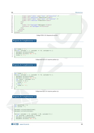 99                                                                                       R ESPOSTAS

18                   < input type = " radio " name = " sexo " id = " masculino " / >
19                   < label for = " masculino " > Masculino </ label >
20                   < input type = " radio " name = " sexo " id = " feminino " / >
21                   < label for = " feminino " > Feminino </ label >
22                </ p >
23                <p >
24                   < label for = " mensagem " > Mensagem : </ label >
25                   < textarea id = " mensagem " > </ textarea >
26                </ p >
27             </ form >
28          </ body >
29     </ html >

                                            Código HTML 2.35: Resposta do exercício



     Resposta do Complementar 4.1




1      var linha = ’* ’;
2      for ( var contador = 1; contador <= 10; contador ++) {
3        document . writeln ( linha ) ;
4        document . writeln ( ’ < br / > ’) ;
5        linha += ’* ’;
6      }

                                           Código Javascript 4.15: imprime-padrao-3.js



     Resposta do Complementar 4.2




 1     var linha = ’* ’;
 2     for ( var contador = 1; contador <= 10; contador ++) {
 3       document . writeln ( linha ) ;
 4       document . writeln ( ’ < br / > ’) ;
 5       var resto = contador % 4;
 6       if ( resto == 0) {
 7           linha = ’* ’;
 8       } else {
 9           linha += ’* ’;
10       }
11     }

                                           Código Javascript 4.16: imprime-padrao-4.js



     Resposta do Complementar 4.3




 1     var penultimo = 0;
 2     var ultimo = 1;
 3
 4     document . writeln ( penultimo ) ;
 5     document . writeln ( ultimo ) ;
 6
 7     for ( var contador = 0; contador < 28; contador ++) {
 8       var proximo = penultimo + ultimo ;
 9       document . writeln ( proximo ) ;
10       document . writeln ( ’ < br / > ’) ;
11


                www.k19.com.br                                                                  99
 
