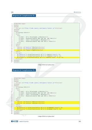 101                                                                                                      R ESPOSTAS

     Resposta do Complementar B.1




 1     <! DOCTYPE html >
 2     < html >
 3     < head >
 4        < script src = " http :// code . jquery . com / jquery - latest . js " > </ script >
 5     </ head >
 6     < body >
 7        < h1 > Cursos K19 </ h1 >
 8        < div >
 9           < ul >
10               < li > K31 - C # e Orientação a Objetos </ li >
11               < li > K32 - Desenvolvimento Web com ASP . NET MVC </ li >
12               < li > K11 - Java e Orientação a Objetos </ li >
13               < li > K12 - Desenvolvimento Web com JSF2 e JPA2 </ li >
14           </ ul >
15        </ div >
16        < div >
17           < button id = " mostrar " > Mostrar </ button >
18           < button id = " ocultar " > Ocultar </ button >
19           < button id = " fadeto " > FadeTo </ button >
20        </ div >
21        < script >
22           $ ( " # mostrar " ) . click ( function () { $ ( " li " ) . fadeIn ( " slow " ) ; }) ;
23           $ ( " # ocultar " ) . click ( function () { $ ( " li " ) . fadeOut ( " slow " ) ; }) ;
24           $ ( " # fadeto " ) . click ( function () { $ ( " li " ) . fadeTo ( " slow " , 0.2) ; }) ;
25        </ script >
26     </ body >
27     </ html >

                                                    Código HTML B.22: efeitos.html



     Resposta do Complementar B.2




 1     <! DOCTYPE html >
 2     < html >
 3     < head >
 4        < script src = " http :// code . jquery . com / jquery - latest . js " > </ script >
 5     </ head >
 6     < body >
 7        < h1 > Cursos K19 </ h1 >
 8        < div >
 9           < ul >
10               < li > K31 - C # e Orientação a Objetos </ li >
11               < li > K32 - Desenvolvimento Web com ASP . NET MVC </ li >
12               < li > K11 - Java e Orientação a Objetos </ li >
13               < li > K12 - Desenvolvimento Web com JSF2 e JPA2 </ li >
14           </ ul >
15        </ div >
16        < div >
17           < button id = " mostrar " > Mostrar </ button >
18           < button id = " ocultar " > Ocultar </ button >
19        </ div >
20        < script >
21           $ ( " # mostrar " ) . click ( function () { $ ( " li " ) . slideDown ( " slow " ) ; }) ;
22           $ ( " # ocultar " ) . click ( function () { $ ( " li " ) . slideUp ( " slow " ) ; }) ;
23        </ script >
24     </ body >
25     </ html >

                                                    Código HTML B.23: efeitos.html



                 www.k19.com.br                                                                                101
 
