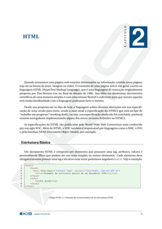CAPÍTULO
    HTML
                                                                                                                  2
    Quando acessamos uma página web estamos interessados na informação contida nessa página,
seja ela na forma de texto, imagem ou vídeo. O conteúdo de uma página web é, em geral, escrito na
linguagem HTML (HyperText Markup Language), que é uma linguagem de marcação originalmente
proposta por Tim Berners-Lee no ﬁnal da década de 1980. Sua idéia era disseminar documentos
cientíﬁcos de uma maneira simples e com uma sintaxe ﬂexível o suﬁciente para que mesmo aqueles
sem muita familiaridade com a linguagem pudessem fazer o mesmo.

    Desde sua proposta até os dias de hoje a linguagem sofreu diversas alterações em sua especiﬁ-
cação de uma versão para outra, sendo a mais atual a especiﬁcação do HTML5 que está na fase de
"trabalho em progresso"(working draft), ou seja, sua especiﬁcação ainda não foi concluída, porém já
existem navegadores implementando alguns dos novos recursos deﬁnidos no HTML5.

    As especiﬁcações do HTML são publicadas pelo World Wide Web Consortium mais conhecido
por sua sigla W3C. Além do HTML, o W3C também é responsável por linguagens como o XML, o SVG
e pela interface DOM (Document Object Model), por exemplo.


 Estrtutura Básica

   Um documento HTML é composto por elementos que possuem uma tag, atributos, valores e
possivelmente ﬁlhos que podem ser um texto simples ou outros elementos. Cada elemento deve
obrigatoriamente possuir uma tag e ela deve estar entre parênteses angulares (< e >). Veja o exemplo:

1   < html >
2        < head >
3            < meta http - equiv = " Content - Type " content = " text / html ; charset = UTF -8 " >
4               < title > Exemplo da estrutura básica de um documento HTML </ title >
5        </ head >
6        < body >
7               <p > Olá mundo ! </ p >
8        </ body >
9   </ html >




                           Código HTML 2.1: Exemplo da estrutura básica de um documento HTML




             www.k19.com.br                                                                                       3
 