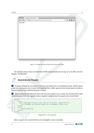 HTML                                                                                                            4




                                Figura 2.1: Exemplo da estrutura básica de um documento HTML




   No exemplo acima temos um elemento HTML representado por sua tag "p"e um ﬁlho de texto
simples "Olá Mundo!".


          Exercícios de Fixação

 1  Na pasta Desktop do seu usuário crie uma nova pasta com o seu primeiro nome. Dentro dessa
pasta crie outra pasta com o nome html (para facilitar, utilize apenas letras minúsculas em todas as
pastas e arquivos que criarmos durante o curso).

 2  Agora utilizando um editor de texto crie um novo arquivo com o nome ola-mundo.html e salve
dentro da pasta html. Em seguida insira o seguinte código dentro do arquivo ola-mundo.html:

1    < html >
2         < head >
3             < meta http - equiv = " Content - Type " content = " text / html ; charset = UTF -8 " >
4                < title > Exemplo da estrutura básica de um documento HTML </ title >
5         </ head >
6         < body >
7                <p > Olá mundo ! </ p >
8         </ body >
9    </ html >

                                             Código HTML 2.2: ola-mundo.html



     Abra o arquivo ola-mundo.html em um navegador e veja o resultado.

4                                                                                              www.k19.com.br
 