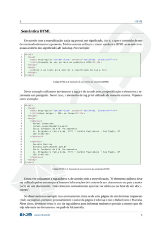 5                                                                                                    HTML



    Semântica HTML

    De acordo com a especiﬁcação, cada tag possui um signiﬁcado, isto é, o que o conteúdo de um
determinado elemento representa. Muitos autores utilizam o termo semântica HTML ao se referirem
ao uso correto dos signiﬁcados de cada tag. Por exemplo:

1    < html >
2       < head >
3          < meta http - equiv = " Content - Type " content = " text / html ; charset = UTF -8 " >
4          < title > Exemplo de uso correto da semântica HTML </ title >
5       </ head >
6       < body >
7          <p > Este é um texto para mostrar o significado da tag p . </ p >
8       </ body >
9    </ html >


                                 Código HTML 2.3: Exemplo de uso correto da semântica HTML



   Neste exemplo utilizamos novamente a tag p e de acordo com a especiﬁcação o elemento p re-
presenta um parágrafo. Neste caso, o elemento de tag p foi utilizado de maneira correta. Vejamos
outro exemplo:

 1   < html >
 2      < head >
 3         < meta http - equiv = " Content - Type " content = " text / html ; charset = UTF -8 " >
 4         < title > Meus amigos - Site do Jonas </ title >
 5      </ head >
 6      < body >
 7         < address >
 8            Rafael Cosentino
 9            rafael . cosentino@k19 . com . br
10            Sócio fundador da K19 Treinamentos
11            Av . Brigadeiro Faria Lima , 1571 - Jardim Paulistano - São Paulo , SP
12            CEP 01452 -001
13         </ address >
14
15         < address >
16            Marcelo Martins
17            marcelo . martins@k19 . com . br
18            Sócio fundador da K19 Treinamentos
19            Av . Brigadeiro Faria Lima , 1571 - Jardim Paulistano - São Paulo , SP
20            CEP 01452 -001
21         </ address >
22      </ body >
23   </ html >


                                Código HTML 2.4: Exemplo de uso incorreto da semântica HTML



    Dessa vez utilizamos a tag address e, de acordo com a especiﬁcação, "O elemento address deve
ser utilizada pelos autores para fornecer informações de contato de um documento ou para a maior
parte de um documento. Este elemento normalmente aparece no início ou no ﬁnal de um docu-
mento".

    Se observarmos o exemplo mais atentamente, trata-se de uma página do site do Jonas (repare no
título da página), portanto provavelmente o autor da página é o Jonas e não o Rafael nem o Marcelo.
Além disso, devemos evitar o uso da tag address para informar endereços postais a menos que ele
seja relevante ao documento no qual ela foi inserida.

              www.k19.com.br                                                                            5
 