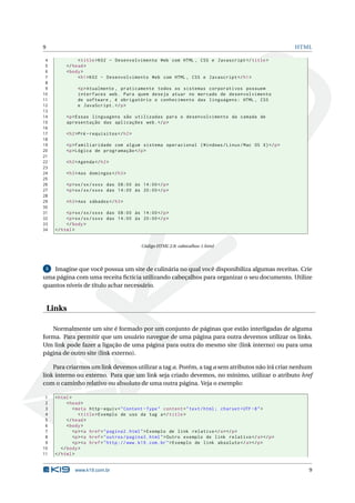 9                                                                                                          HTML

 4              < title > K02 - Desenvolvimento Web com HTML , CSS e Javascript </ title >
 5         </ head >
 6         < body >
 7              < h1 > K02 - Desenvolvimento Web com HTML , CSS e Javascript </ h1 >
 8
 9              <p > Atualmente , praticamente todos os sistemas corporativos possuem
10              interfaces web . Para quem deseja atuar no mercado de desenvolvimento
11              de software , é obrigatório o conhecimento das linguagens : HTML , CSS
12              e JavaScript . </ p >
13
14         <p > Essas linguagens são utilizadas para o desenvolvimento da camada de
15         apresentação das aplicações web . </ p >
16
17         < h2 >Pré - requisitos </ h2 >
18
19         <p > Familiaridade com algum sistema operacional ( Windows / Linux / Mac OS X ) </ p >
20         <p > Lógica de programação </ p >
21
22         < h2 > Agenda </ h2 >
23
24         < h3 > Aos domingos </ h3 >
25
26         <p > xx / xx / xxxx das 08:00 às 14:00 </ p >
27         <p > xx / xx / xxxx das 14:00 às 20:00 </ p >
28
29         < h3 > Aos sábados </ h3 >
30
31         <p > xx / xx / xxxx das 08:00 às 14:00 </ p >
32         <p > xx / xx / xxxx das 14:00 às 20:00 </ p >
33         </ body >
34    </ html >


                                            Código HTML 2.8: cabecalhos-1.html




 5  Imagine que você possua um site de culinária no qual você disponibiliza algumas receitas. Crie
uma página com uma receita ﬁctícia utilizando cabeçalhos para organizar o seu documento. Utilize
quantos níveis de título achar necessário.


    Links

   Normalmente um site é formado por um conjunto de páginas que estão interligadas de alguma
forma. Para permitir que um usuário navegue de uma página para outra devemos utilizar os links.
Um link pode fazer a ligação de uma página para outra do mesmo site (link interno) ou para uma
página de outro site (link externo).

    Para criarmos um link devemos utilizar a tag a. Porém, a tag a sem atributos não irá criar nenhum
link interno ou externo. Para que um link seja criado devemos, no mínimo, utilizar o atributo href
com o caminho relativo ou absoluto de uma outra página. Veja o exemplo:

 1    < html >
 2          < head >
 3             < meta http - equiv = " Content - Type " content = " text / html ; charset = UTF -8 " >
 4                < title > Exemplo de uso da tag a </ title >
 5          </ head >
 6          < body >
 7             <p > <a href = " pagina2 . html " > Exemplo de link relativo </ a > </ p >
 8             <p > <a href = " outros / pagina3 . html " > Outro exemplo de link relativo </ a > </ p >
 9             <p > <a href = " http :// www . k19 . com . br " > Exemplo de link absoluto </ a > </ p >
10       </ body >
11    </ html >


               www.k19.com.br                                                                                 9
 