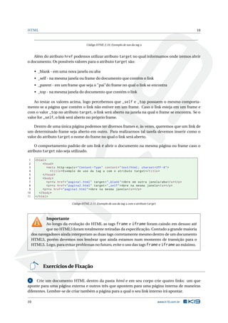 HTML                                                                                                                10



                                           Código HTML 2.10: Exemplo de uso da tag a



   Além do atributo href podemos utilizar atributo target no qual informamos onde iremos abrir
o documento. Os possíveis valores para o atributo target são:

      • _blank - em uma nova janela ou aba
      • _self - na mesma janela ou frame do documento que contém o link
      • _parent - em um frame que seja o "pai"do frame no qual o link se encontra
      • _top - na mesma janela do documento que contém o link

    Ao testar os valores acima, logo percebemos que _self e _top possuem o mesmo comporta-
mento se a página que contém o link não estiver em um frame. Caso o link esteja em um frame e
com o valor _top no atributo target, o link será aberto na janela na qual o frame se encontra. Se o
valor for _self, o link será aberto no próprio frame.

    Dentro de uma única página podemos ter diversos frames e, às vezes, queremos que um link de
um determinado frame seja aberto em outro. Para realizarmos tal tarefa devemos inserir como o
valor do atributo target o nome do frame no qual o link será aberto.

    O comportamento padrão de um link é abrir o documento na mesma página ou frame caso o
atributo target não seja utilizado.

 1     < html >
 2           < head >
 3              < meta http - equiv = " Content - Type " content = " text / html ; charset = UTF -8 " >
 4                 < title > Exemplo de uso da tag a com o atributo target </ title >
 5           </ head >
 6           < body >
 7              <p > <a href = " pagina1 . html " target = " _blank " > Abre em outra janela / aba </ a > </ p >
 8              <p > <a href = " pagina2 . html " target = " _self " > Abre na mesma janela </ a > </ p >
 9           <p > <a href = " pagina3 . html " > Abre na mesma janela </ a > </ p >
10        </ body >
11     </ html >

                                 Código HTML 2.11: Exemplo de uso da tag a com o atributo target




              Importante
             Ao longo da evolução do HTML as tags frame e iframe foram caindo em desuso até
             que no HTML5 foram totalmente retiradas da especiﬁcação. Contudo a grande maioria
     dos navegadores ainda interpretam as duas tags corretamente mesmo dentro de um documento
     HTML5, porém devemos nos lembrar que ainda estamos num momento de transição para o
     HTML5. Logo, para evitar problemas no futuro, evite o uso das tags frame e iframe ao máximo.




            Exercícios de Fixação

 6    Crie um documento HTML dentro da pasta html e em seu corpo crie quatro links: um que
aponte para uma página externa e outros três que apontem para uma página interna de maneiras
diferentes. Lembre-se de criar também a página para a qual o seu link interno irá apontar.

10                                                                                                 www.k19.com.br
 