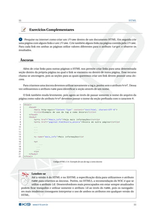 11                                                                                                         HTML



            Exercícios Complementares

 1   Pesquise na internet como criar um iframe dentro de um documento HTML. Em seguida crie
uma página com alguns links e um iframe. Crie também alguns links na página contida pelo iframe.
Para cada link em ambas as páginas utilize valores diferentes para o atributo target e observe os
resultados.


 Âncoras

    Além de criar links para outras páginas o HTML nos permite criar links para uma determinada
seção dentro da própria página na qual o link se encontra ou dentro de outra página. Esse recurso
chama-se ancoragem, pois as seções para as quais queremos criar um link devem possuir uma ân-
cora.

    Para criarmos uma âncora devemos utilizar novamente a tag a, porém sem o atributo href. Dessa
vez utilizaremos o atributo name para identiﬁcar a seção através de um nome.

   O link também muda levemente, pois agora ao invés de passar somente o nome do arquivo da
página como valor do atributo href devemos passar o nome da seção preﬁxada com o caractere #.

 1     < html >
 2          < head >
 3               < meta http - equiv = " Content - Type " content = " text / html ; charset = UTF -8 " >
 4               < title > Exemplo de uso da tag a como âncora </ title >
 5          </ head >
 6          < body >
 7               <p > <a href = " # mais_info " > Veja mais informações </ a > </ p >
 8               <p > <a href = " pagina2 . html # outra_ancora " > Âncora em outra página </ a > </ p >
 9
10               ...
11               ...
12               ...
13
14               <a name = " mais_info " > Mais informações </ a >
15
16               <p >
17                      ...
18                  ...
19                  ...
20               </ p >
21          </ body >
22     </ html >

                                    Código HTML 2.14: Exemplo de uso da tag a como âncora




               Lembre-se
              Até a versão 4 do HTML e no XHTML a especiﬁcação dizia para utilizarmos o atributo
              name para criarmos as âncoras. Porém, no HTML5, a recomendação do W3C é que se
              utilize o atributo id. Desenvolvedores mais preocupados em estar sempre atualizados
     podem ﬁcar tranquilos e utilizar somente o atributo id ao invés do name, pois os navegado-
     res mais modernos conseguem interpretar o uso de ambos os atributos em qualquer versão do
     HTML.


                www.k19.com.br                                                                               11
 
