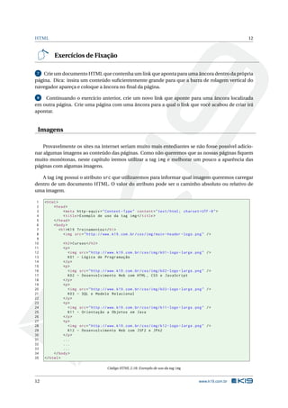 HTML                                                                                                               12



          Exercícios de Fixação

 7  Crie um documento HTML que contenha um link que aponta para uma âncora dentro da própria
página. Dica: insira um conteúdo suﬁcientemente grande para que a barra de rolagem vertical do
navegador apareça e coloque a âncora no ﬁnal da página.

 8  Continuando o exercício anterior, crie um novo link que aponte para uma âncora localizada
em outra página. Crie uma página com uma âncora para a qual o link que você acabou de criar irá
apontar.


 Imagens

    Provavelmente os sites na internet seriam muito mais entediantes se não fosse possível adicio-
nar algumas imagens ao conteúdo das páginas. Como não queremos que as nossas páginas ﬁquem
muito monótonas, neste capítulo iremos utilizar a tag img e melhorar um pouco a aparência das
páginas com algumas imagens.

   A tag img possui o atributo src que utilizaremos para informar qual imagem queremos carregar
dentro de um documento HTML. O valor do atributo pode ser o caminho absoluto ou relativo de
uma imagem.

 1   < html >
 2        < head >
 3               < meta http - equiv = " Content - Type " content = " text / html ; charset = UTF -8 " >
 4               < title > Exemplo de uso da tag img </ title >
 5        </ head >
 6        < body >
 7            < h1 > K19 Treinamentos </ h1 >
 8               < img src = " http :// www . k19 . com . br / css / img / main - header - logo . png " / >
 9
10             < h2 > Cursos </ h2 >
11             <p >
12                < img src = " http :// www . k19 . com . br / css / img / k01 - logo - large . png "   />
13                K01 - Lógica de Programação
14             </ p >
15             <p >
16                < img src = " http :// www . k19 . com . br / css / img / k02 - logo - large . png "   />
17                K02 - Desenvolvimento Web com HTML , CSS e JavaScript
18             </ p >
19             <p >
20                < img src = " http :// www . k19 . com . br / css / img / k03 - logo - large . png "   />
21                K03 - SQL e Modelo Relacional
22             </ p >
23             <p >
24                < img src = " http :// www . k19 . com . br / css / img / k11 - logo - large . png "   />
25                K11 - Orientação a Objetos em Java
26             </ p >
27             <p >
28                < img src = " http :// www . k19 . com . br / css / img / k12 - logo - large . png "   />
29                K12 - Desenvolvimento Web com JSF2 e JPA2
30             </ p >
31             ...
32             ...
33             ...
34        </ body >
35   </ html >

                                           Código HTML 2.18: Exemplo de uso da tag img


12                                                                                                www.k19.com.br
 