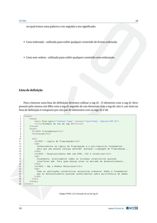 HTML                                                                                                          18

       no qual temos uma palavra e em seguida o seu signiﬁcado.




     • Lista ordenada - utilizada para exibir qualquer conteúdo de forma ordenada.




     • Lista sem ordem - utilizada para exibir qualquer conteúdo sem ordenação.




Lista de deﬁnição



     Para criarmos uma lista de deﬁnição devemos utilizar a tag dl. O elemento com a tag dl deve
possuir pelo menos um ﬁlho com a tag dt seguido de um elemento com a tag dd, isto é, um item na
lista de deﬁnição é composto por um par de elementos com as tags dt e dd.

 1   < html >
 2        < head >
 3               < meta http - equiv = " Content - Type " content = " text / html ; charset = UTF -8 " >
 4               < title > Exemplo de uso da tag dl </ title >
 5        </ head >
 6        < body >
 7            < h1 > K19 Treinamentos </ h1 >
 8            < h2 > Cursos </ h2 >
 9
10           < dl >
11              < dt > K01 - Lógica de Programação </ dt >
12              < dd >
13                  Conhecimentos em Lógica de Programação é o pré - requisito fundamental
14                  para que uma pessoa consiga aprender qualquer Linguagem de Programação ...
15              </ dd >
16              < dt > K02 - Desenvolvimento Web com HTML , CSS e JavaScript </ dt >
17              < dd >
18                  Atualmente , praticamente todos os sistemas corporativos possuem
19                  interfaces web . Para quem deseja atuar no mercado de desenvolvimento ...
20              </ dd >
21              < dt > K03 - SQL e Modelo Relacional </ dt >
22              < dd >
23                  Como as aplicações corporativas necessitam armazenar dados é fundamental
24                  que os desenvolvedores possuam conhecimentos sobre persistência de dados .
25              </ dd >
26           </ dl >
27        </ body >
28   </ html >



                                         Código HTML 2.23: Exemplo de uso da tag dl




18                                                                                           www.k19.com.br
 