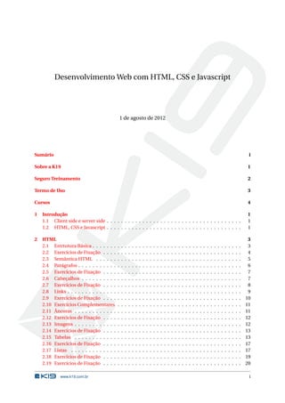 Desenvolvimento Web com HTML, CSS e Javascript




                                                1 de agosto de 2012




Sumário                                                                                                                                                                                  i

Sobre a K19                                                                                                                                                                             1

Seguro Treinamento                                                                                                                                                                      2

Termo de Uso                                                                                                                                                                            3

Cursos                                                                                                                                                                                  4

1   Introdução                                                                                                                                                                          1
    1.1 Client side e server side . . . . . . . . . . . . . . . . . . . . . . . . . . . . . . . . . . . . . .                                                                           1
    1.2 HTML, CSS e Javascript . . . . . . . . . . . . . . . . . . . . . . . . . . . . . . . . . . . . . .                                                                              1

2   HTML                                                                                                                                                                                 3
    2.1 Estrtutura Básica . . . . . . .     .   .   .   .   .   .   .   .   .   .   .   .   .   .   .   .   .   .   .   .   .   .   .   .   .   .   .   .   .   .   .   .   .   .   .    3
    2.2 Exercícios de Fixação . . . .       .   .   .   .   .   .   .   .   .   .   .   .   .   .   .   .   .   .   .   .   .   .   .   .   .   .   .   .   .   .   .   .   .   .   .    4
    2.3 Semântica HTML . . . . . .          .   .   .   .   .   .   .   .   .   .   .   .   .   .   .   .   .   .   .   .   .   .   .   .   .   .   .   .   .   .   .   .   .   .   .    5
    2.4 Parágrafos . . . . . . . . . . .    .   .   .   .   .   .   .   .   .   .   .   .   .   .   .   .   .   .   .   .   .   .   .   .   .   .   .   .   .   .   .   .   .   .   .    6
    2.5 Exercícios de Fixação . . . .       .   .   .   .   .   .   .   .   .   .   .   .   .   .   .   .   .   .   .   .   .   .   .   .   .   .   .   .   .   .   .   .   .   .   .    7
    2.6 Cabeçalhos . . . . . . . . . .      .   .   .   .   .   .   .   .   .   .   .   .   .   .   .   .   .   .   .   .   .   .   .   .   .   .   .   .   .   .   .   .   .   .   .    7
    2.7 Exercícios de Fixação . . . .       .   .   .   .   .   .   .   .   .   .   .   .   .   .   .   .   .   .   .   .   .   .   .   .   .   .   .   .   .   .   .   .   .   .   .    8
    2.8 Links . . . . . . . . . . . . . .   .   .   .   .   .   .   .   .   .   .   .   .   .   .   .   .   .   .   .   .   .   .   .   .   .   .   .   .   .   .   .   .   .   .   .    9
    2.9 Exercícios de Fixação . . . .       .   .   .   .   .   .   .   .   .   .   .   .   .   .   .   .   .   .   .   .   .   .   .   .   .   .   .   .   .   .   .   .   .   .   .   10
    2.10 Exercícios Complementares          .   .   .   .   .   .   .   .   .   .   .   .   .   .   .   .   .   .   .   .   .   .   .   .   .   .   .   .   .   .   .   .   .   .   .   11
    2.11 Âncoras . . . . . . . . . . . .    .   .   .   .   .   .   .   .   .   .   .   .   .   .   .   .   .   .   .   .   .   .   .   .   .   .   .   .   .   .   .   .   .   .   .   11
    2.12 Exercícios de Fixação . . . .      .   .   .   .   .   .   .   .   .   .   .   .   .   .   .   .   .   .   .   .   .   .   .   .   .   .   .   .   .   .   .   .   .   .   .   12
    2.13 Imagens . . . . . . . . . . . .    .   .   .   .   .   .   .   .   .   .   .   .   .   .   .   .   .   .   .   .   .   .   .   .   .   .   .   .   .   .   .   .   .   .   .   12
    2.14 Exercícios de Fixação . . . .      .   .   .   .   .   .   .   .   .   .   .   .   .   .   .   .   .   .   .   .   .   .   .   .   .   .   .   .   .   .   .   .   .   .   .   13
    2.15 Tabelas . . . . . . . . . . . .    .   .   .   .   .   .   .   .   .   .   .   .   .   .   .   .   .   .   .   .   .   .   .   .   .   .   .   .   .   .   .   .   .   .   .   13
    2.16 Exercícios de Fixação . . . .      .   .   .   .   .   .   .   .   .   .   .   .   .   .   .   .   .   .   .   .   .   .   .   .   .   .   .   .   .   .   .   .   .   .   .   17
    2.17 Listas . . . . . . . . . . . . .   .   .   .   .   .   .   .   .   .   .   .   .   .   .   .   .   .   .   .   .   .   .   .   .   .   .   .   .   .   .   .   .   .   .   .   17
    2.18 Exercícios de Fixação . . . .      .   .   .   .   .   .   .   .   .   .   .   .   .   .   .   .   .   .   .   .   .   .   .   .   .   .   .   .   .   .   .   .   .   .   .   19
    2.19 Exercícios de Fixação . . . .      .   .   .   .   .   .   .   .   .   .   .   .   .   .   .   .   .   .   .   .   .   .   .   .   .   .   .   .   .   .   .   .   .   .   .   20

             www.k19.com.br                                                                                                                                                              i
 