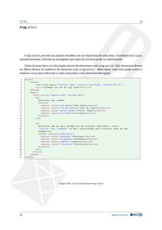 HTML                                                                                                          24

A tag select




   A tag select permite ao usuário escolher um ou mais itens de uma lista. O atributo multiple,
quando presente, informa ao navegador que mais de um item pode ser selecionado.

    A lista de itens deve ser informada através de elementos com a tag option. Tais elementos devem
ser ﬁlhos diretos ou indiretos do elemento com a tag select. Além disso, cada item pode conter o
atributo value para informar o valor associado a uma determinada opção.

 1   < html >
 2        < head >
 3               < meta http - equiv = " Content - Type " content = " text / html ; charset = UTF -8 " >
 4               < title > Exemplo de uso da tag select </ title >
 5        </ head >
 6        < body >
 7            < form action = " pagina . html " method = " get " >
 8               <p >
 9                  Selecione uma cidade :
10                  < select >
11                      < option value = " sao - paulo " > São Paulo </ option >
12                      < option value = " rio - de - janeiro " > Rio de Janeiro </ option >
13                      < option value = " porto - alegre " > Porto Alegre </ option >
14                      < option value = " curitiba " > Curitiba </ option >
15                  </ select >
16               </ p >
17
18              <p >
19                 Selecione uma ou mais categorias de produtos ( mantenha a tecla
20                 " control " ( ou " command " no Mac ) pressionada para escolher mais de uma
21                 categoria ) :
22                 < select multiple = " multiple " >
23                     < option value = " desktops " > Desktops </ option >
24                     < option value = " notebooks " > Notebooks </ option >
25                     < option value = " tablets " > Tablets </ option >
26                     < option value = " celulares " > Celulares </ option >
27                 </ select >
28              </ p >
29           </ form >
30        </ body >
31   </ html >




                                       Código HTML 2.30: Exemplo de uso da tag select




24                                                                                           www.k19.com.br
 