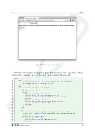 25                                                                                                         HTML




                                          Figura 2.12: Exemplo de uso da tag select




     Caso exista a necessidade de agrupar as opções de um elemento com a tag select, podemos
utilizar utilizar a tag optgroup em conjunto com o atributo label. Veja o exemplo:

 1   < html >
 2        < head >
 3               < meta http - equiv = " Content - Type " content = " text / html ; charset = UTF -8 " >
 4               < title > Exemplo de uso da tag select </ title >
 5        </ head >
 6        < body >
 7            < form action = " pagina . html " method = " get " >
 8               <p >
 9                  Selecione uma cidade :
10                  < select >
11                      < optgroup label = " Região Sudeste " >
12                         < option value = " sao - paulo " > São Paulo </ option >
13                         < option value = " rio - de - janeiro " > Rio de Janeiro </ option >
14                      </ optgroup >
15                      < optgroup label = " Região Sul " >
16                         < option value = " porto - alegre " > Porto Alegre </ option >
17                         < option value = " curitiba " > Curitiba </ option >
18                      </ optgroup >
19                  </ select >
20               </ p >
21
22             <p >
23                Selecione uma ou mais categorias de produtos ( mantenha a tecla
24                " control " ( ou " command " no Mac ) pressionada para escolher mais de uma
25                categoria ) :
26                < select multiple = " multiple " >
27                   < optgroup label = " De mesa " >
28                      < option value = " desktops " > Desktops </ option >
29                   </ optgroup >


              www.k19.com.br                                                                                 25
 