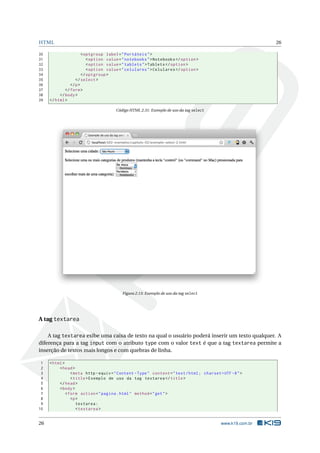 HTML                                                                                                          26

30                     < optgroup label = " Portáteis " >
31                        < option value = " notebooks " > Notebooks </ option >
32                        < option value = " tablets " > Tablets </ option >
33                        < option value = " celulares " > Celulares </ option >
34                     </ optgroup >
35                 </ select >
36              </ p >
37           </ form >
38        </ body >
39   </ html >

                                       Código HTML 2.31: Exemplo de uso da tag select




                                          Figura 2.13: Exemplo de uso da tag select




A tag textarea

    A tag textarea exibe uma caixa de texto na qual o usuário poderá inserir um texto qualquer. A
diferença para a tag input com o atributo type com o valor text é que a tag textarea permite a
inserção de textos mais longos e com quebras de linha.

 1   < html >
 2        < head >
 3               < meta http - equiv = " Content - Type " content = " text / html ; charset = UTF -8 " >
 4               < title > Exemplo de uso da tag textarea </ title >
 5        </ head >
 6        < body >
 7            < form action = " pagina . html " method = " get " >
 8               <p >
 9                  textarea :
10                  < textarea >


26                                                                                           www.k19.com.br
 