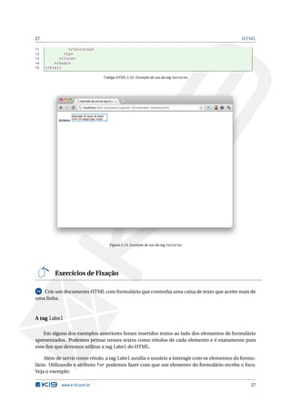 27                                                                                           HTML

11                 </ textarea >
12              </ p >
13           </ form >
14        </ body >
15   </ html >

                                   Código HTML 2.32: Exemplo de uso da tag textarea




                                      Figura 2.14: Exemplo de uso da tag textarea




          Exercícios de Fixação

14 Crie um documento HTML com formulário que contenha uma caixa de texto que aceite mais de
uma linha.



A tag label

    Em alguns dos exemplos anteriores foram inseridos textos ao lado dos elementos de formulário
apresentados. Podemos pensar nesses textos como rótulos de cada elemento e é exatamente para
esse ﬁm que devemos utilizar a tag label do HTML.

    Além de servir como rótulo, a tag label auxilia o usuário a interagir com os elementos do formu-
lário. Utilizando o atributo for podemos fazer com que um elemento do formulário receba o foco.
Veja o exemplo:

              www.k19.com.br                                                                     27
 