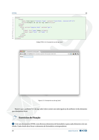 HTML                                                                                                          28


 1   < html >
 2        < head >
 3               < meta http - equiv = " Content - Type " content = " text / html ; charset = UTF -8 " >
 4               < title > Exemplo de uso da tag label </ title >
 5        </ head >
 6        < body >
 7            < form action = " pagina . html " method = " get " >
 8               <p >
 9                  < label for = " nome " > Nome : </ label >
10                  < input type = " text " id = " nome " / >
11               </ p >
12            </ form >
13        </ body >
14   </ html >

                                       Código HTML 2.34: Exemplo de uso da tag label




                                          Figura 2.15: Exemplo de uso da tag label




   Repare que o atributo for da tag label deve conter um valor igual ao do atributo id do elemento
que desejamos focar.


          Exercícios de Fixação

15  Crie um documento HTML com diversos elementos de formulário e para cada elemento crie um
rótulo. Cada rótulo deve focar o elemento de formulário correspondente.

28                                                                                           www.k19.com.br
 