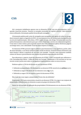 CAPÍTULO
     CSS
                                                                                                                   3
    Até o momento trabalhamos apenas com os elementos HTML sem nos preocuparmos com a
questão visual dos mesmos. Durante os exemplos mostrados no capítulo anterior, cada elemento
estava utilizando a formatação padrão fornecida pelo navegador.

    A formatação padrão pode variar de navegador para navegador, pois apesar de todos os navega-
dores tentarem seguir as sugestões do W3C, às vezes ocorrem erros de interpretação da especiﬁcação
ou erros de implementação. Além disso, o W3C sugere, ou seja, não obriga. Portanto, seria uma boa
prática formatarmos cada elemento para que o efeito visual seja o mesmo em todos os navegadores.
E esse não é o único motivo, pois na grande maioria das vezes, desejamos aplicar em nossas páginas
um design único, com a identidade visual da nossa empresa ou cliente.

    Os elementos HTML possuem alguns atributos para formatarmos a sua aparência, porém, além
de serem limitados, o uso desses atributos estão caindo em desuso. Inclusive existem elementos cuja
única função é alterar a aparência de um texto, por exemplo. Contudo, esses elementos também
cairam em desuso e provavelmente não estarão nas próximas especiﬁcações do HTML.

    Para alterarmos o aspecto visual dos elementos do HTML, o W3C recomenda que utilizemos o
CSS (Cascading Style Sheets - Folhas de Estilo em Cascata). Atualmente o CSS encontra-se em sua
terceira versão, porém nem todos os navegadores implementaram todos os novos recursos.

     Podemos aplicar o CSS de três formas em um documento HTML:

     • Deﬁnindo as propriedades CSS diretamente no elemento HTML através do seu atributo style.
     • Deﬁnindo as regras CSS dentro de um elemento com a tag style.
     • Deﬁnindo as regras CSS em arquivo à parte do documento HTML.

     Mas o que são essas regras e propriedades? Como elas são deﬁnidas?

   Propriedade CSS é uma característica visual de um elemento HTML. Já a regra é um conjunto de
propriedades deﬁnidas para um elemento ou para um grupo de elementos HTML.

     Vamos ver um exemplo de aplicação das propriedades CSS diretamente em um elemento HTML:

 1   < html >
 2        < head >
 3            < meta http - equiv = " Content - Type " content = " text / html ; charset = UTF -8 " >
 4               < title > Exemplo de CSS diretamente em um elemento </ title >
 5        </ head >
 6        < body >
 7               <p style = " font - size : 40 px ; color : # ff0000 " > Olá mundo ! </ p >
 8               <p > Olá mundo novamente ! </ p >
 9        </ body >
10   </ html >

                               Código HTML 3.1: Exemplo de aplicação das propriedades CSS inline



              www.k19.com.br                                                                                       31
 