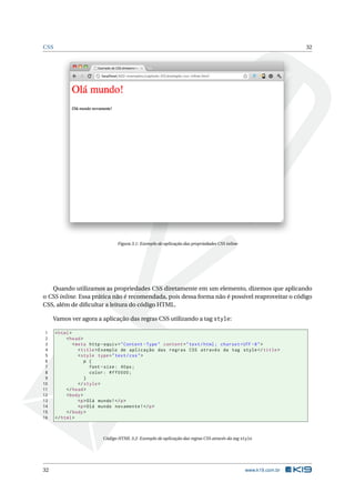 CSS                                                                                                              32




                                 Figura 3.1: Exemplo de aplicação das propriedades CSS inline




   Quando utilizamos as propriedades CSS diretamente em um elemento, dizemos que aplicando
o CSS inline. Essa prática não é recomendada, pois dessa forma não é possível reaproveitar o código
CSS, além de diﬁcultar a leitura do código HTML.

     Vamos ver agora a aplicação das regras CSS utilizando a tag style:

 1    < html >
 2         < head >
 3             < meta http - equiv = " Content - Type " content = " text / html ; charset = UTF -8 " >
 4                < title > Exemplo de aplicação das regras CSS através da tag style </ title >
 5                < style type = " text / css " >
 6                   p {
 7                      font - size : 40 px ;
 8                      color : # ff0000 ;
 9                   }
10                </ style >
11         </ head >
12         < body >
13                <p > Olá mundo ! </ p >
14                <p > Olá mundo novamente ! </ p >
15         </ body >
16    </ html >



                          Código HTML 3.2: Exemplo de aplicação das regras CSS através da tag style




32                                                                                              www.k19.com.br
 