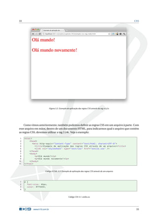 33                                                                                                      CSS




                               Figura 3.2: Exemplo de aplicação das regras CSS através da tag style




    Como vimos anteriormente, também podemos deﬁnir as regras CSS em um arquivo à parte. Com
esse arquivo em mãos, dentro de um documento HTML, para indicarmos qual o arquivo que contém
as regras CSS, devemos utilizar a tag link. Veja o exemplo:

 1   < html >
 2        < head >
 3            < meta http - equiv = " Content - Type " content = " text / html ; charset = UTF -8 " >
 4               < title > Exemplo de aplicação das regras CSS através de um arquivo </ title >
 5               < link rel = " stylesheet " type = " text / css " href = " estilo . css " / >
 6        </ head >
 7        < body >
 8               <p > Olá mundo ! </ p >
 9               <p > Olá mundo novamente ! </ p >
10        </ body >
11   </ html >


                          Código HTML 3.3: Exemplo de aplicação das regras CSS através de um arquivo




1    p {
2      font - size : 40 px ;
3      color : # ff0000 ;
4    }


                                                    Código CSS 3.1: estilo.css




              www.k19.com.br                                                                             33
 
